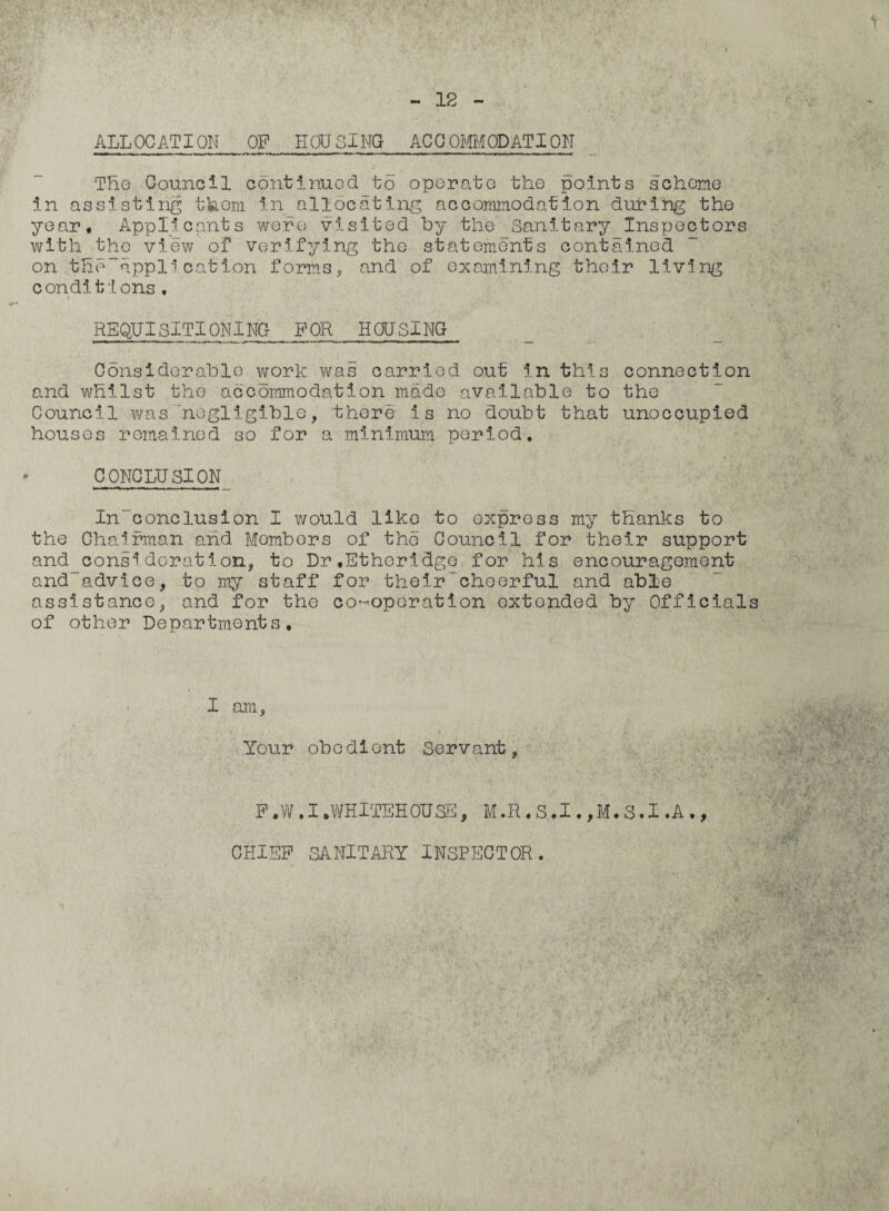 ALLOCATION_OF HOUSING ACCOMMODATION The Council continued to operate the points scheme in assisting them in allocating accommodation during the year. Applicants were visited by the Sanitary Inspectors with the view of verifying the statements contained on tfio“appl'l cation forms, and of examining their living conditions. REQUISITIONING FOR HOUSING Considerable work was carried out in this connection and whilst the accommodation made available to the Council was negligible, there is no doubt that unoccupied houses remained so for a minimum period. CONCLUSION In~conclusion I would like to express my thanks to the Chairman and Members of the Council for their support and_consideration, to Dr,Etheridge for his encouragement and~advice, to my staff for their cheerful and able assistance, and for the co-operation extended by Officials of other Departments. I am, Your obedient Servant, F .W . I .WHITEHOUSE, M .R . S .1., M. S. I .A ., CHIEF SANITARY INSPECTOR.