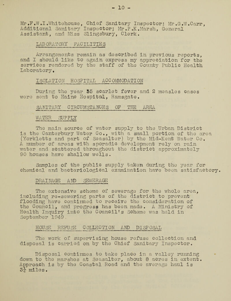 10 - Mr,F,W.I.Whitehouse, Chief Sanitary Inspector; Mr.G.W.Carr, Additional Sanitary Inspector; Mr.P,K.Marsh, General A s sis t ant, and Mis s SIing sbur y, Clerk. LAB ORATORY FACILITIE S Arrangements remain as described in previous reports, and I should like to again express my appreciation for the services rendered by the staff of the County Public Health Laboratory, I SPLAT I ON HOSPITAL ACCOMODATION During the year 55 scarlet fever and 2 measles cases wore sent to Hal no Hospital, Ramsgate. SANITARY CIRCUMSTANCES OF THE AREA WATER SUPPLY The main source of water supply to the Urban District is the Canterbury Water Co., with a small portion of the area (Yorkletts and part of Seasalter) by the Mid-Kent Water Co. A number of areas with sporadic development rely on rain water and scattered throughout the district approximately 90 houses have shallow wells. Samples of the public supply taken during the year for chemical and bacteriological examination have been satisfactory. DRAINAGE AND SEWERAGE The extensive scheme of sewerage for the whole area, including re-sewering parts of the district to prevent flooding have continued to receive the consideration of the Council, and progress has been made. A Ministry of Health Inquiry into the Council's scheme was held in September 1949. HOUSE REFUSE_COLLECTION AND DISPOSAL The work of supervising house refuse collection and disposal is carried on by the Chief Sanitary Inspector. Disposal continues to take place in a valley running down to the marshes at Seasalter, about 8 acres in extent. Approach is by the Coastal Road and the average haul is 3^ miles.