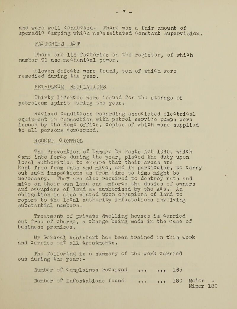 7 and were wall conducted. There was a fair amount of sporadic Camping which necessitated constant supervision, FACTORIES ACT There are 118 factories on the register, of which number 91 use mechanical power. Eleven defects were found, ton of which were remedied during the year. PETROLEUM REGULATIONS Thirty licences wore issued for the storage of petroleum spirit during the year. Revised conditions regarding associated electrical equipment in connection with petrol service pumps were issued by the Home Office, copies of which were supplied to all persons concerned. RODENT C ONTROL The Prevention of Damage by Pests Act 1949, which came into force during the year, placed the duty upon local authorities to ensure that their areas are kept free from rats and mice, and in particular, to carry out such inspections as from time to time might bo necessary. They are also required to destroy rats and mice on their own land and enforce the duties of owners and occupiers of land as authorised by the Act. An obligation is also placed upon occupiers of land to report to the local authority infestations involving substantial number s. Treatment of private dwelling houses is carried out free of charge, a charge being made in the case of business premises. My General Assistant has been trained in this work and carries out all treatments. The following Is a summary of the work carried out during the years - Number of complaints received ... ... 165 Number of Infestations found .. 180 Major Minor 180