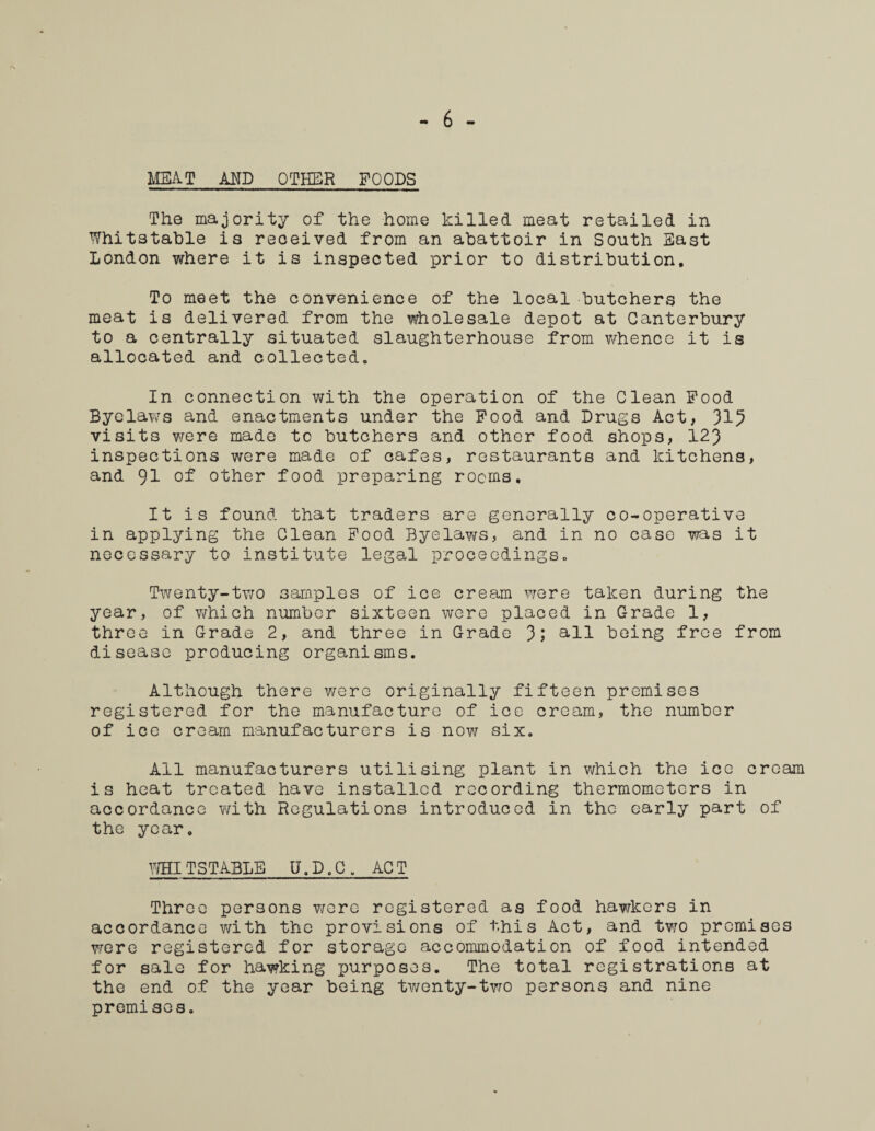 MEAT AND OTHER POODS The majority of the home killed meat retailed in Whitstable is received from an abattoir in South East London where it is inspected prior to distribution. To meet the convenience of the local butchers the meat is delivered from the wholesale depot at Canterbury to a centrally situated slaughterhouse from whence it is allocated and collected,, In connection with the operation of the Clean Pood Byelaws and enactments under the Pood and Drugs Act, 315 visits were made to butchers and other food shops, 123 inspections were made of cafes, restaurants and kitchens, and 91 of other food preparing rooms. It is found that traders are generally co-operative in applying the Clean Pood Byelaws, and in no case was it necessary to institute legal proceedings. Twenty-two samples of ice cream were taken during the year, of which number sixteen were placed in Grade 1, three in Grade 2, and three in Grade 3; all being free from disease producing organisms. Although there were originally fifteen premises registered for the manufacture of ice cream, the number of ice cream manufacturers is now six. All manufacturers utilising plant in which the ice cream is heat treated have installed recording thermometers in accordance with Regulations introduced in the early part of the year. WHITSTABLE U.D.C, ACT Throe persons were registered as food hawkers in accordance with the provisions of this Act, and two premises were registered for storage accommodation of food intended for sale for hawking purposes. The total registrations at the end of the year being twenty-two persons and nine premisos.
