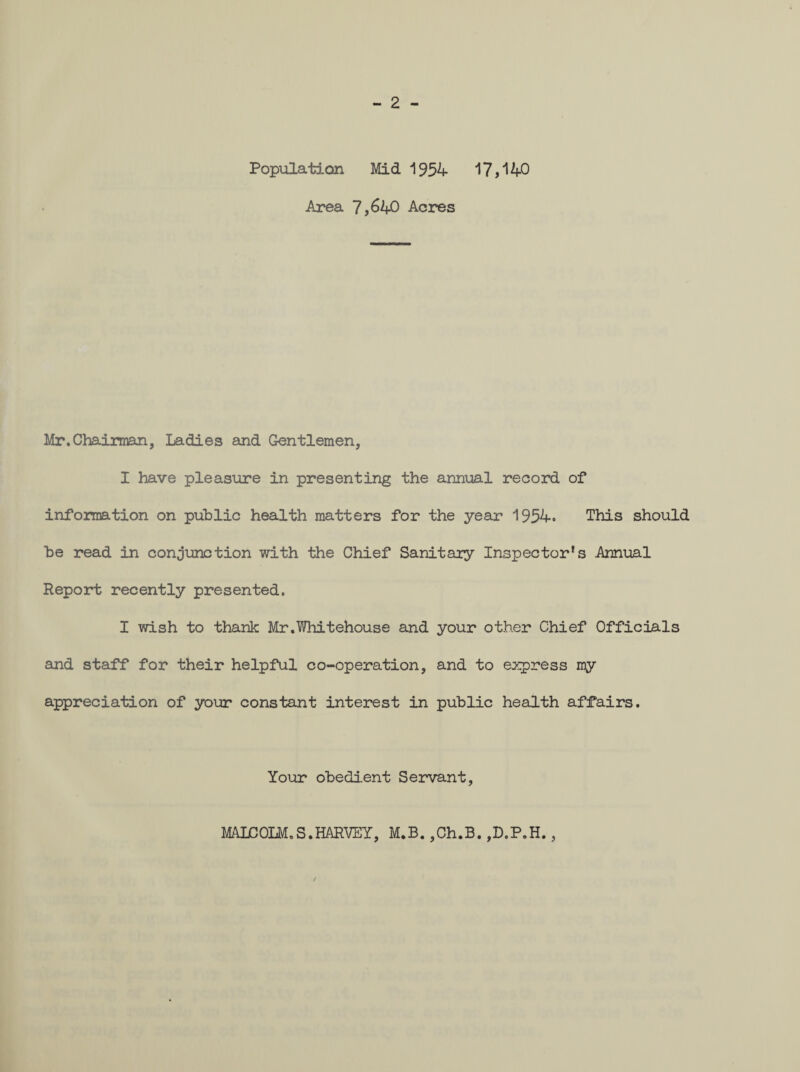 - 2 - Population Mid 1954 17,140 Area 7,640 Acres Mr. Chairman, Ladies and Gentlemen, I have pleasure in presenting the annual record of information on public health matters for the year 1954. This should be read in conjunction with the Chief Sanitary Inspector’s Annual Report recently presented. I wish to thank Mr.Whitehouse and your other Chief Officials and staff for their helpful co-operation, and to express my appreciation of your constant interest in public health affairs. Your obedient Servant, MALCOLM.S.HARVEY, M.B. ,Ch.B. ,D.P.H., /
