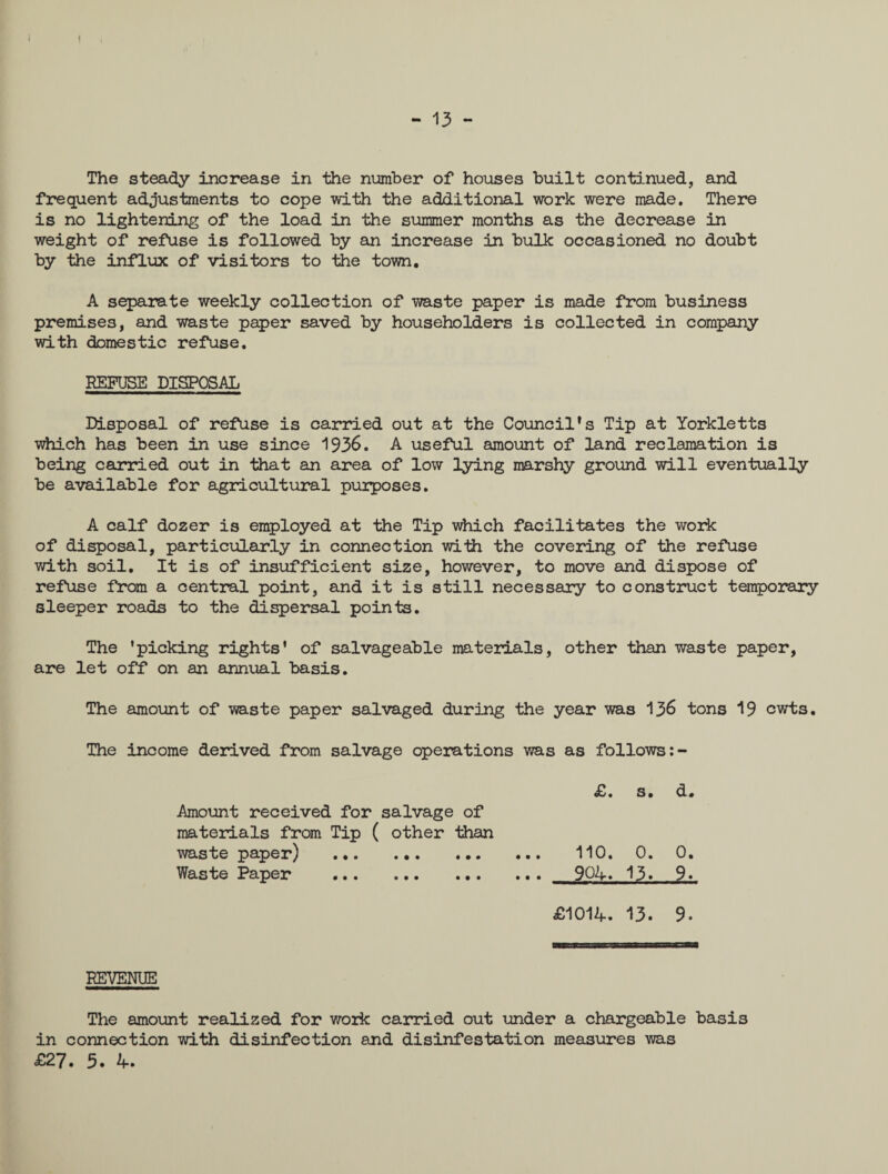 - 13 - The steady increase in the number of houses built continued, and frequent adjustments to cope with the additional work were made. There is no lightening of the load in the summer months as the decrease in weight of refuse is followed by an increase in bulk occasioned no doubt by the influx of visitors to the town. A separate weekly collection of waste paper is made from business premises, and waste paper saved by householders is collected in company with domestic refuse. REFUSE DISPOSAL Disposal of refuse is carried out at the Council’s Tip at Yorkletts which has been in use since 1936. A useful amount of land reclamation is being carried out in that an area of low lying marshy ground will eventually be available for agricultural purposes. A calf dozer is employed at the Tip which facilitates the work of disposal, particularly in connection with the covering of the refuse with soil. It is of insufficient size, however, to move and dispose of refuse from a central point, and it is still necessary to construct temporary sleeper roads to the dispersal points. The ’picking rights’ of salvageable materials, other than waste paper, are let off on an annual basis. The amount of waste paper salvaged during the year was 136 tons 19 cwts. The income derived from salvage operations was as follows £. s. d. Amount received for salvage of materials from Tip ( other than waste paper) . 110. 0. 0. Waste Paper . 904. 13. 9. £1014. 13. 9. REVENUE The amount realized for work carried out under a chargeable basis in connection with disinfection and disinfestation measures was