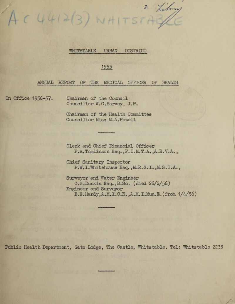 £ WHITSTABLE URBAN DISTRICT 1255. ANNUAL REPORT OP THE MEDICAL OPPIOER OP HEALTH In Office 1956-57* Chairmen of the Council Councillor W.C.Harvey, J„P. Chairman of the Health Committee Councillor Miss M.A.Powell Clerk and Chief Financial Officer P.A.Tomlinson Esq. ,F. I.M.T.A. ,A.R.V.A., Chief Sanitary Inspector F.W.I.Whitehouse Esq. ,M.R.S.I. ,M.S.I.A., Surveyor and Yfater Engineer C-.SoDunkin Esq. ,B.Sc. (died 26/2/56) Engineer and Surveyor B.E.Hardy,A.M.I.C.E. ,A.M.I.Mun.E. (from 1/4/56) Public Health Department, Gate Lodge, The Castle, Whitstable. Tel: Whitstable 2233