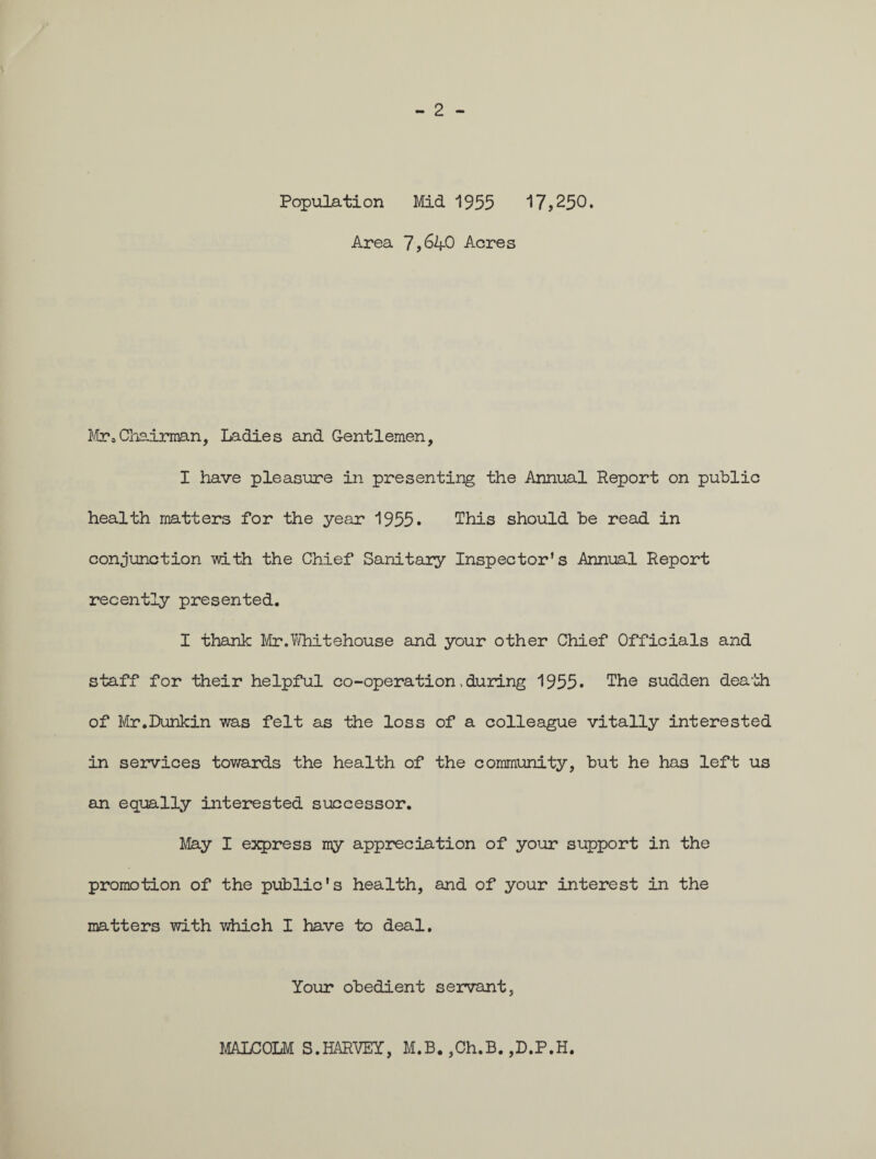Population Mid 1955 17,250. Area 7,64-0 Acres Mr,Chairman, Ladies and Gentlemen, I have pleasure in presenting the Annual Report on public health matters for the year 1955* This should be read in conjunction with the Chief Sanitary Inspector’s Annual Report recently presented. I thank Mr.Whitehouse and your other Chief Officials and staff for their helpful co-operation, during 1955. The sudden death of Mr.Donkin was felt as the loss of a colleague vitally interested in services towards the health of the community, but he has left us an equally interested successor. May I express my appreciation of your support in the promotion of the public's health, and of your interest in the matters with which I have to deal. Your obedient servant. MALCOLM S.HARVEY, M.B. ,Ch.B. ,D.P.H.
