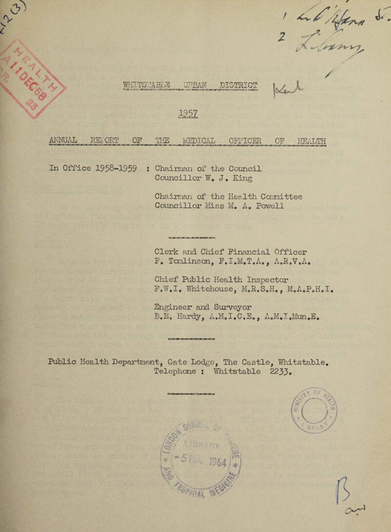 WHITS’. 14 BL.H URBAN DISTRICT / ja4^A / AI\MJAL REPORT OF THE ivIEDICAL OFFICER OF HEALTH In Office 1958-1959 : Chairman of the Council Councillor W. J. King Chairman of the Health Committee Councillor Mss M. A* Powell Clerk and Chief Financial Officer F. Tomlinson, F.I.M.T.A*, A.R.V.A, Chief Rib lie Health Inspector F.W.I. Whitehouse, M.R,S,H., M.A.P.H.I. Engineer and Surveyor B.E. Hardy, A.M.I.C.E., A0M,I»Mun,E, Public Health Department, Gate Lodge, The Castle, Whitstable. Telephone : Whitstable 2233*