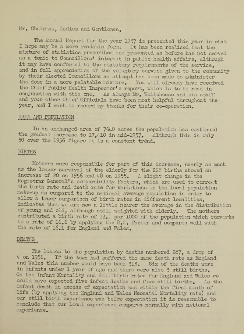 Mr. Chairman, Ladies end Gentlemen, The Annual Report for the year 1957 is presented this year in what I hope may be a more readable form* It has been realised that the mixture of statistics prescribed and presented as before has not served as a tonic to Councillors9 interest in public health affairs, although it may have conformed to the statutory requirements of the service, and in full appreciation of the voluntary service given to the community by their elected Councillors an attempt has boon made to administer the dose in a more palatable mixture. You will already have received the Chief Public Health Inspector* s report, which is to be read in conjunction with this one. As always Mr, Whitehou.se and his staff and your other Chief Officials have been most helpful throughout the year, and I wish to record my thanks for their co-operation. AREA AND POPULATION In an unchanged area of 7640 acres the population has continued the gradual increase to 17*410 in raid-1957* Although this is only 50 over the 1956 figure it is a constant trend, BIRTHS Mothers were responsible for part of this increase, nearly as much as the longer survival of the elderly for the 228 births showed an increase of 20 on 1956 and 48 on 1955* A slight change in the Registrar General*s comparability factors, which are used to correi t the birth rate and death rate for variations in the local population make-up as compared to the national average population in order to allow a truer comparison of birth rates in different localities, indicates that we are now a little nearer the average in the distribution of young and old, although still weighted with elderly. The mothers contributed a birth rate of 13*1 per 1000 of the population which convert to a rate of 16.6 by applying the R.G. factor and compares well with the rate of 16,1 for England and Wales. DEATHS The losses to the population by deaths numbered 287, a drop of 4 on 19560 If the town had suffered the same death rate as England and Wales this number would have been 313* Six of the deaths were in infants under 1 year of age and there were also 3 still births. On the Infant Mortality and Stillbirth rates for England and Wales we could have expected five infant deaths and five still births. As the infant death in excess of expectation was within the first month of life (by applying the England and Wales Neonatal Mortality rate) and our still birth experience was below expectation it is reasonable to conclude that our local experience compares normally with national experience.