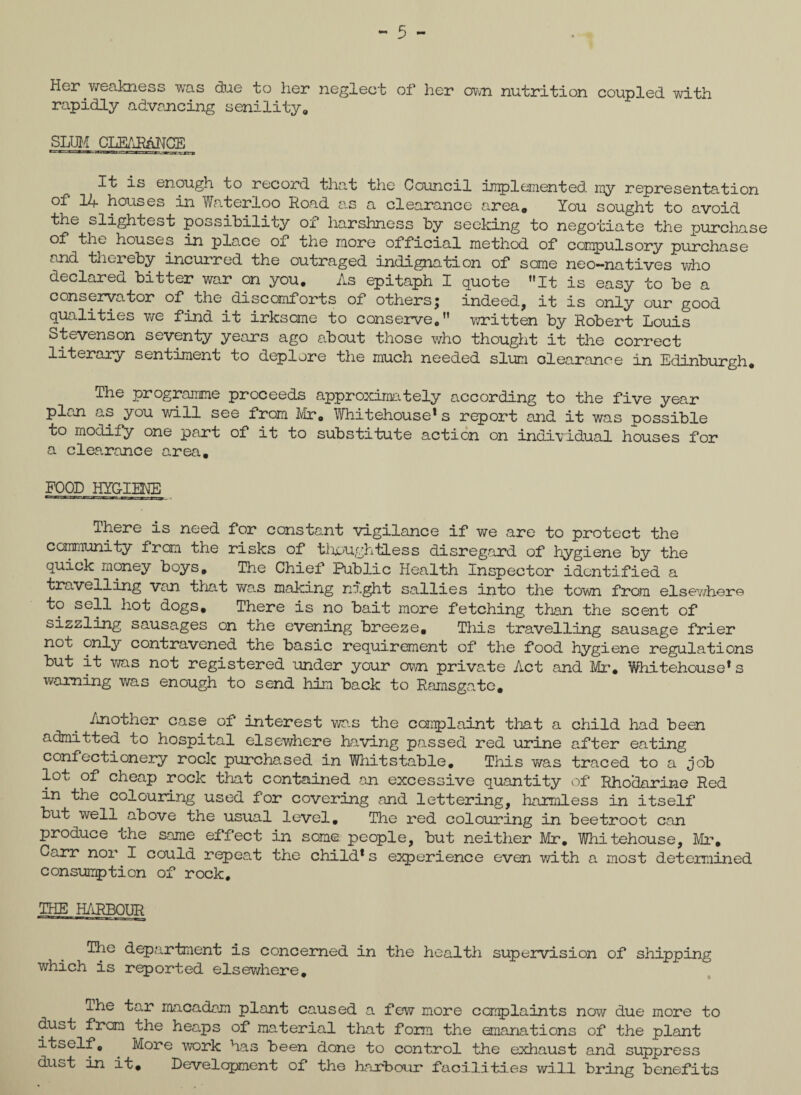 - 5 - Her weakness was due to her neglect of her own nutrition coupled with rapidly advancing senility,, SLUM CLEARANCE It is enough to record that the Council implemented- iny representation of 14 houses in Waterloo Road as a clearance area. You sought to avoid the slightest possibility of harshness by seeking to negotiate the purchase of the houses in place of the more official method of compulsory purchase and thereby incurred the outraged indignation of some neo-natives who declared bitter war on you. As epitaph I quote It is easy to be a conservator of the.discomforts of others; indeed, it is only our good qualities we find it irksome to conserve. written by Robert Louis Stevenson seventy years ago about those who thought it the correct literary sentiment to deplore the much needed slum clearance in Edinburgh. The programme proceeds approximately according to the five year plan as you will see from Mr. Whitehouse*s report and it was possible to modify one part of it to substitute action on individual houses for a clearance area. FOOD HYGIENE There is need for constant vigilance if we are to protect the community from the risks of though ties s disregard of hygiene by the quick money boys. The Chief Public Health Inspector identified a travelling van that was making night sallies into the town from elsev/her© to sell hot dogs. There is no bait more fetching than the scent of sizzling sausages on the evening breeze. This travelling sausage frier not only contravened the basic requirement of the food hygiene regulations but it was not registered under your own private Act and Mr. Whitehouse* s warning was enough to send him back to Ramsgate. /mother case of interest was the complaint that a child had been admitted to hospital elsewhere having passed red urine after eating confectionery rock purchased in Whitstable, This v/as traced to a job lot of cheap rock that contained an excessive quantity of Rhodarine Red in the colouring used for covering and lettering, harmless in itself but well above the usual level. The red colouring in beetroot can produce che same effect in some people, but neither Mr. Whitehouse, Mr, Carr nor I could repeat the child* s experience even with a most determined consumption of rock. THE HARBOUR The department is concerned in the health supervision of shipping which is reported elsewhere. The tar macadam plant caused a few more complaints now due more to dust frcm the heaps of material that form the emanations of the plant itself. . More work has been done to control the exhaust and suppress dust in it. Development of the harbour facilities will bring benefits