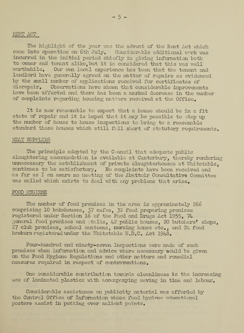 KENT ACT The highlight of the year was the advent of the Rent Act which came into operation on 6th July, Considerable additional work was incurred in the initial period chiefly in giving information both to owner and tenant alike,but it is considered that this was well worthwhile. Our own local experience has been that the tenant and landlord have generally agreed on the matter of repairs as evidenced by the small number of applications received for certificates of disrepair. Observations have shown that considerable improvements have been affected and there has been a marked decrease in the number of complaints regarding housing matters received at the Office, It is now reasonable to expect that a house should be in a fit state of repair and it is hoped that it may be possible to step up the number of house to house inspections to bring to a reasonable standard those houses which still fall short of statutory requirements. MEAT SUPPLIES The principle adopted by the Council that adequate public slaughtering accommodation is available at Canterbury, thereby rendering unnecessary the establishment of private slaughterhouses at Whitstable, continues to be satisfactory. No complaints have been received and as far as I am aware no meeting of the Abattoir Consultative Committee was called which exists to deal with any problems that arise, FOOD HYGIENE The number of food premises in the area is approximately 266 comprising 10 bakehouses, 37 cafes, 32 food preparing premises registered under Section 16 of the Food and Drugs Act 1955, 74 general food premises and etails, 42 public houses, 20 butchers* shops, 27 club premises, school canteens, nursing homes etc,, and 24 food hawkers registered under the Whitstable U0D.C, Act 1948, Four-hundred and ninety-seven Inspections were made of such premises when information and advice where necessary would be given on the Food Hygiene Regulations and other matters and remedial measures required in respect of contraventions. One considerable contribution towards cleanliness is the increasing use cf laminated plastics with accompanying saving in time and labour. Considerable assistance on publicity material was afforded by the Central Office of Information whose food hygiene educational posters assist in putting over salient points.