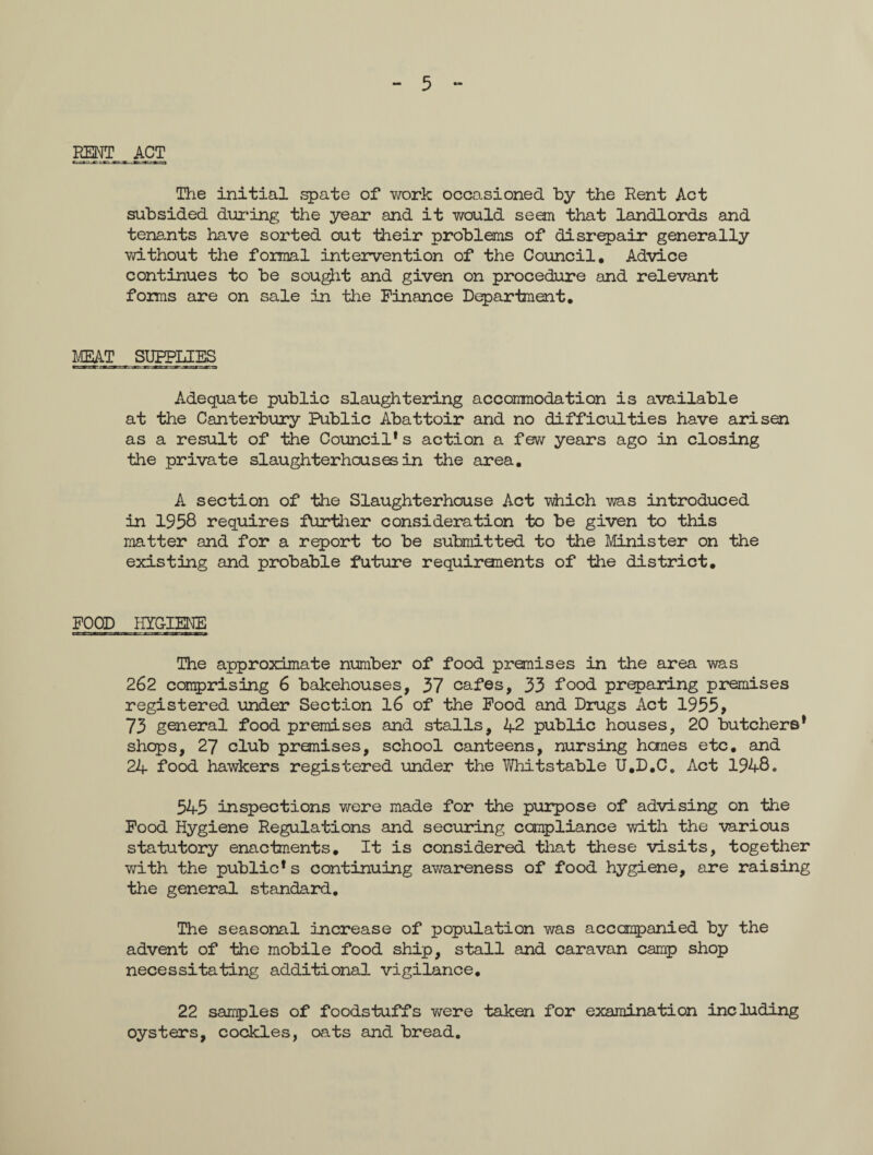5 - ESNT__ ACT The initial spate of work occasioned by the Rent Act subsided during the year and it would seem that landlords and tenants have sorted out their problems of disrepair generally without the formal intervention of the Council, Advice continues to be sought and given on procedure and relevant forms are on sale in the Finance Department, MEAT SUPPLIES Adequate public slaughtering accommodation is available at the Canterbury Public Abattoir and no difficulties have arisen as a result of the Council* s action a few years ago in closing the private slaughterhouses in the area. A section of the Slaughterhouse Act -which was introduced in 1958 requires further consideration to be given to this matter and for a report to be submitted to the Minister on the existing and probable future requiranents of the district. FOOD HYGIENE The approximate number of food premises in the area was 262 comprising 6 bakehouses, 37 cafes, 33 food preparing premises registered under Section 16 of the Food and Drugs Act 1955, 73 general food premises and stalls, 42 public houses, 20 butchers* shops, 27 club premises, school canteens, nursing hemes etc. and 24 food hawkers registered under the Whitstable U.D.C. Act 1948. 545 inspections were made for the purpose of advising on the Food Hygiene Regulations and securing compliance with the various statutory enactments. It is considered that these visits, together with the public* s continuing awareness of food hygiene, are raising the general standard. The seasonal increase of population was accompanied by the advent of the mobile food ship, stall and caravan camp shop necessitating additional vigilance. 22 samples of foodstuffs were taken for examination including oysters, cockles, oats and bread.