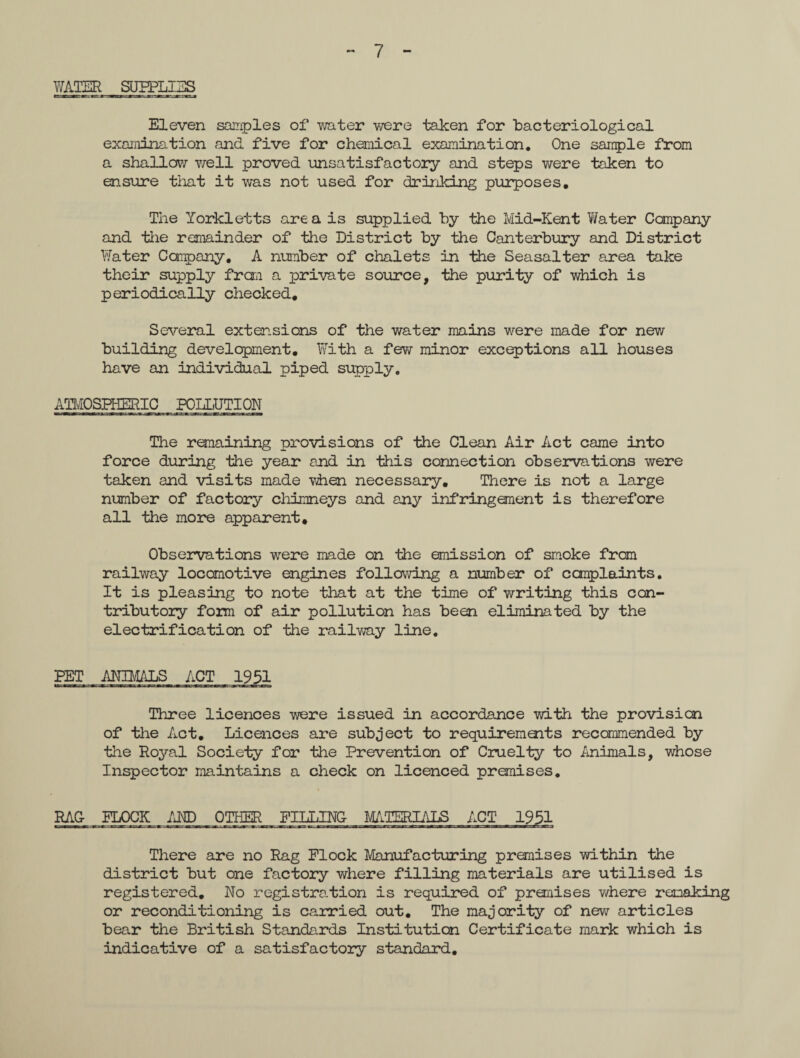 WATER SUPPLIES Eleven samples of water were taken for ‘bacteriological exanination and five for chemical examination. One sample from a shallow well proved unsatisfactory and steps were taken to ensure that it was not used for drinking purposes. The Yorkletts area is supplied by the Mid-Kent Water Company and the remainder of the District by the Canterbury and District Water Company, A number of chalets in the Seasalter area take their supply from a private source, the purity of which is periodically checked. Several extensions of the water mains were made for new building development. With a few minor exceptions all houses have an individual piped supply. ATMOSPHERIC POLLUTION The remaining provisions of the Clean Air Act came into force during the year and in this connection observations were taken and visits made when necessary. There is not a large number of factory chimneys and any infringement is therefore all the more apparent. Observations were made on the emission of smoke from railway locomotive engines following a number of complaints. It is pleasing to note that at the time of writing this con¬ tributory foxm of air pollution has been eliminated by the electrification of the railway line. PET ANIMALS ACT 1951 Three licences were issued in accordance with the provision of the Act. Licences are subject to requirements recommended by the Royal Society for the Prevention of Cruelty to Animals, whose Inspector maintains a check on licenced premises. RAC FLOCK /JO OTHER There are no Rag Flock Manufacturing premises within the district but one factory where filling materials are utilised is registered. No registration is required of premises where remaking or reconditioning is carried out. The majority of new articles bear the British Standards Institution Certificate mark which is indicative of a satisfactory standard.