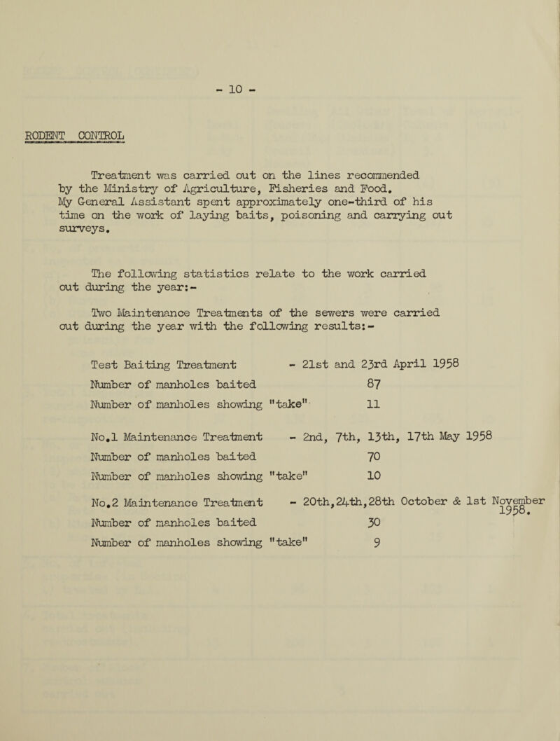- 10 - RODENT CONTROL Treatment was carried out on the lines recommended by the Ministry of Agriculture, Fisheries and Food. My G-eneral Assistant spent approximately one-third of his time on the work of laying baits, poisoning and carrying out surveys, The following statistics relate to the work carried out during the year:- Two Maintenance Treatments of the sewers were carried out during the year with the following results:- - 21st and 23rd April 1958 87 Test Baiting Treatment Number of manholes baited Number of manholes showing take 11 No.l Maintenance Treatment - 2nd, 7th, 13th, 17th May 1958 Number of manholes baited Number of manholes showing take” 70 10 No.2 Maintenance Treatment Number of manholes baited