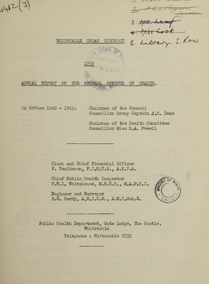 MilTSTABLE URBAN DISTRICT £ /^JohSU/y - S< £o~uJ vi. U'* QL -M ANNUAL REPORT OP THE CER OP HEALTH. In Office I960 - 1961: Chairman of the Council Councillor Group Captain J*H. Dand Chairman of the Health Committee Councillor Mss M.A. Powell Clerk and Chief Financial Officer P. Tomlinson, F.I.M.T.A., A.R.V.A. Chief Public Health Inspector P.W.I. Whitehouse, M.R.S.H., M.A.P.H.I. Engineer and Surveyor B.E. Hardy, A.M.I.C.E,, A.M.I.Mun.E. Public Health Department, Gate Lodge, The Castle, Whitstable Telephone : Whitstable 2233