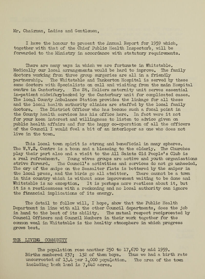 Mr. Chairman, Ladies and Gentlemen, I have the honour to present the Annual Report for 1959 which, together with that of the Chief Public Health Inspectors, will be forwarded to the Ministry in accordance with statutory requirements. There are many ways in which we are fortunate in Whit stable. Medically our local arrangements v/ould be hard to improve. The family doctors working frcm three group surgeries are all in a friendly partnership. The Yfriitstable and Tankerton Hospital is served by these same doctors with Specialists on call and visiting from the main Hospital centre in Canterbury. The St. Heliers maternity unit serves essential in-patient midwifery backed by -the Canterbury unit for complicated cases. The local County Ambulance Station provides the linkage for all these and the local health authority clinics are staffed by the local family doctors. The District Officer who has become such a focal point in the County health services has his office here. In fact were it not for your keen interest and willingness to listen to advice given on public health affairs and for the happy co-operation of all the officers of the Council I would feel a bit of an interloper as one who does not live in the town. This local town spirit is strong and beneficial in many spheres. The W.V.S. Centre is a boon and a blessing to the elderly. The Churches play their part also and a visit to the All Saints Old People's Club is a real refreshment. Young wives groups are active and youth organisations strive forward. The Council's activities and services do not go unheeded. The cry of the snipe on the Seasalter flats is bettered by the sniper in the local press, and the birds go all atwitter. There cannot be a town in this country which is without some improvanent waiting to be done and Whitstable is no exception. It is perhaps more restless about it, but it is a restlessness with a reckoning and no local authority can ignore the financial implications of its energy. The detail to follow will, I hope, show that the Public Health Department in line with all the other Council departments, does the job in hand to the best of its ability. The mutual respect reciprocated by Council Officers and Council Members in their work together for the common weal in Whitstable is the healthy atmosphere in which progress grows best, THE LIVING COMMUNITY ———111a——————————= 1 ■. mmm The population rose another 250 to 17,670 by mid 1959. Births numbered 237; 132 of them boys. Thus we had a birth rate uncorrected of 13.4 per 1,000 population. The area of the town including back land is 7,640 acres.