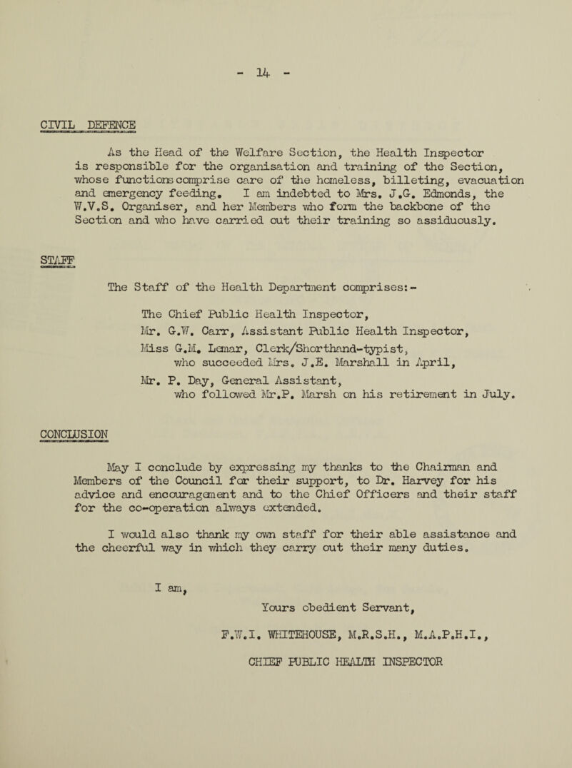 14 CIVIL DEFENCE As the Head of the Welfare Section, the Health Inspector is responsible for the organisation and training of the Section, whose functions comprise care of the homeless, billeting, evacuation and emergency feeding. I am indebted to Mrs. J.G. Edmonds, the W.V.S. Organiser, and her Members who form the backbone of the Section and who have carried out their training so assiduously. STAFF The Staff of the Health Department comprises:- The Chief Public Health Inspector, Mr. G.W. Carr, Assistant Public Health Inspector, Miss G.M. Leanar, Clerk/Shorthand-typist, who succeeded Mrs. J.E. Marshall in April, Mr. P. Day, General Assistant, who followed Mr.P. Marsh on his retirement in July. CONCLUSION May I conclude by expressing my thanks to -the Chairman and Members of the Council for their support, to Dr. Harvey for his advice and encouragement and to the Chief Officers and their staff for the co-operation always extended. I would also thank my own staff for their able assistance and the cheerful way in which they carry out their many duties. I am, Yours obedient Servant, F.W.I. WEETEHOUSE, M.R.S.H., M.A.P.H.I., CHIEF PUBLIC HEALTH INSPECTOR