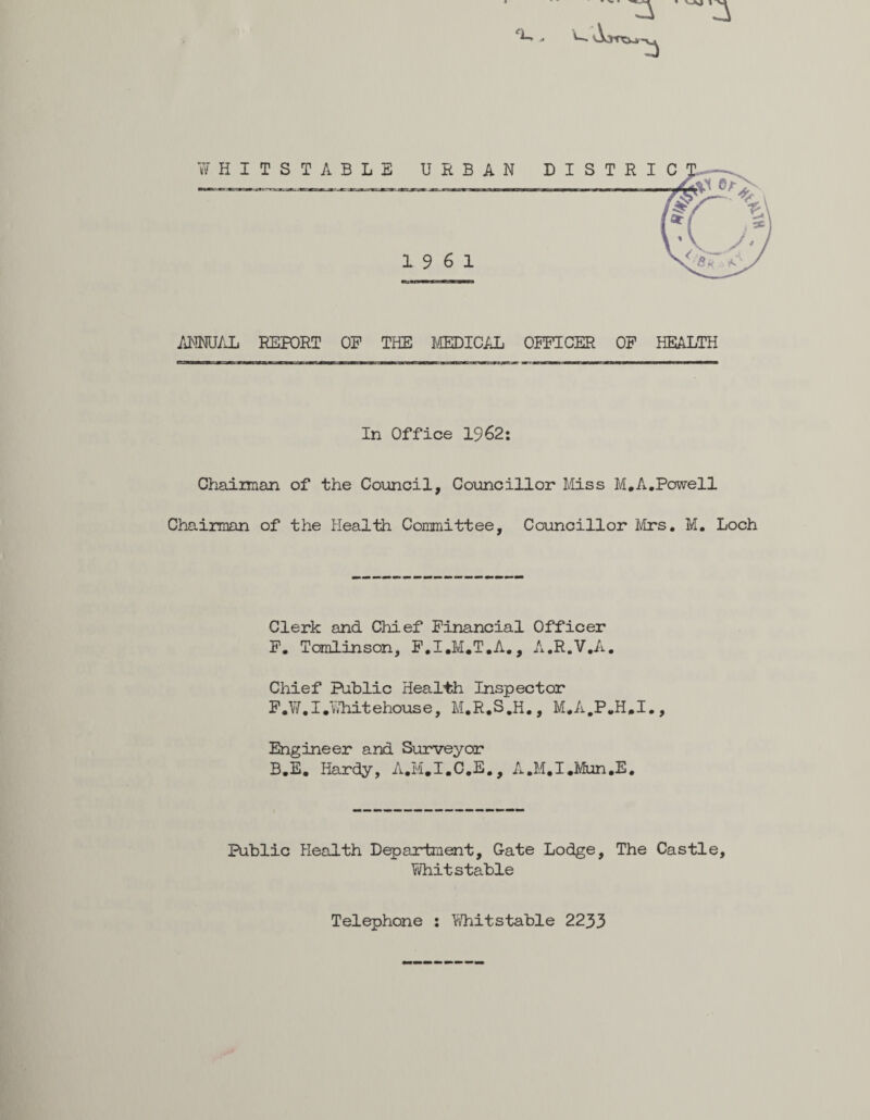 ‘U ANNUAL REPORT OF THE MEDICAL OFFICER OF HEALTH In Office 1962: Chairman Chairman of of the Council, Councillor Miss M. A.Powell the Health Committee, Councillor Mrs. M. Loch Clerk and Chief Financial Officer F. Tomlinson, F.I.M.T.A., A.R.V.A. Chief Public Health Inspector F.W.I.Y/hitehouse, M.R.S.H., M.A.P.H.I., Engineer and Surveyor B.E. Hardy, A.M.I.C.E., A.M.I.Mun.E. Public Health Department, Gate Lodge, The Castle, Whitstable Telephone : Whitstable 2233