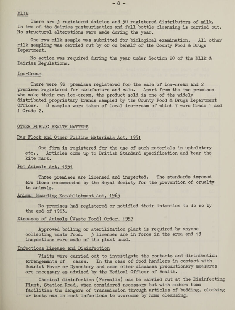 - 8 - Milk There are 3 registered dairies and 50 registered distributors of milk. In two of the dairies pasteurisation and full bottle cleansing is carried out. No structural alterations were made during the year*. One raw milk sample was submitted for biological examination. All other milk sampling was carried out by or on behalf of the County Pood & Drugs Department. No action was required during the year* under Section 20 of the Milk & Dairies Regulations. Ice-Cream There were 92 premises registered for the sale of ice-cream and 2 premises registered for manufacture and sale. Apart from the two premises who make their own ice-cream, the product sold is one of the widely distributed proprietary brands sampled by the County Pood & Drugs Department Officer. 8 samples were taken of local ice-cream of which 7 were Grade 1 and 1 Grade 2. OTHER PUBLIC HEALTH MATTERS Rag Plock and Other Pilling Materials Act. 1951 One firm is registered for the use of such materials in upholstery etc., Articles come up to British Standard, specification and bear the kite mark. Pet Animals Act. 1951 Three premises are licensed and inspected. The standards imposed are those recommended by the Royal Society for the prevention of cruelty to animals. Animal Boarding Establishment Act. 19&3 No premises had registered or notified their intention to do so by the end of 19 63* Diseases of Animals (Waste Food) Order. 1957 Approved boiling or sterilization plant is required by anyone collecting waste food. 3 licences are in force in the area and 13 inspections were made of the plant used. Infectious Disease and Disinfection Visits were carried out to investigate the contacts and disinfection arrangements of cases. In the case of food handlers in contact with Scarlet Fever or Dysentery and some other diseases precautionary measures are necessary as advised by the Medical Officer of Health. Chemical disinfection (Formalin) can be carried out at the Disinfecting Plant, Station Road, when considered necessary but with modem home facilities the dangers of transmission through articles of bedding, clothing or books can in most infections be overcome by home cleansing.