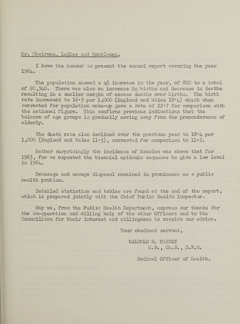 Mr, Chairman, Ladies and G-entlemen, I have the honour to present the annual report covering the year 1964. The population showed a 4/o increase in the year, of 800 to a total of 20,340. There was also an increase in births and decrease in deaths resulting in a smaller margin of excess deaths over births. The birth rate increased to 16*3 per 1,000 (England and Wales 18*4) which when corrected for population make-up gave a rate of 22*7 for comparison with the national figure. This confirms previous indications that the balance of age groups is gradually moving away from the preponderance of elderly. The death rate also declined over the previous year to 18*4 per 1,000 (England and Wales 11*3), corrected for comparison to 11*2. Rather surprisingly the incidence of Measles was above that for 1963, for we expected the biennial epidemic sequence to give a low level in 1964. Sewerage and sewage disposal remained in prominence as a public health problem. Detailed statistics and tables are found at the end of the report, which is prepared jointly with the Chief Public Health Inspector. May we, from the Public Health Department, express our thanks for the co-operation and willing help of the other Officers and to the Councillors for their interest and willingness to receive our advice. Your obedient servant, MALCOLM S. HARVEY M.B. , Oh.Bo, D.P.K. Medical Officer of Health.