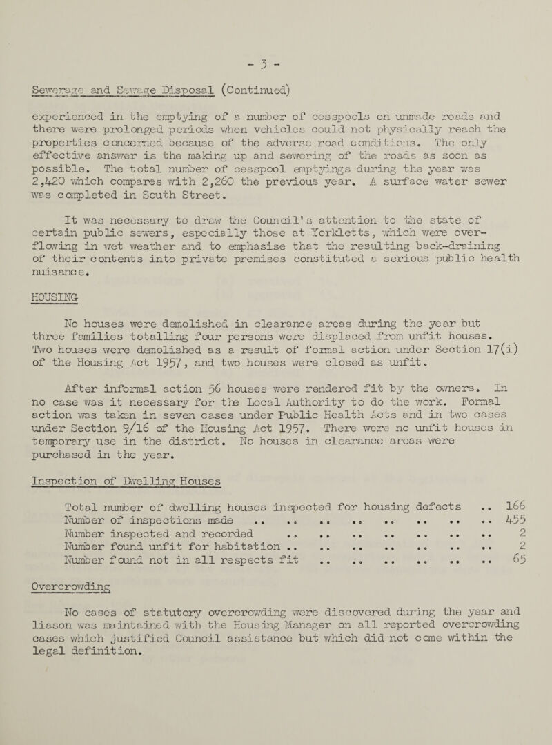 - 3 - Storage and Savage Disposal (Continued) experienced in the emptying of a number of cesspools on unmade roads and there were prolonged periods when vehicles could not physically reach the properties concerned because of the adverse road conditions. The only effective answer is the making up and sewering of the roads as soon as possible. The total number of cesspool emptyings during the year was 2,1+20 which compares with 2,260 the previous year. A surface water sewer was completed in South Street. It was necessary to draw the Council’s attention to the state of certain public sewers, especially those at Yorkletts, which were over¬ flowing in wet weather and to emphasise that the resulting back-draining of their contents into private premises constituted a serious public health nuis anc e. HOUSING No houses were demolished in clearance areas during the year but three families totalling four persons were displaced from unfit houses. Two houses were demolished as a result of formal action under Section l?(i) of the Housing Act 19579 and two houses were closed as unfit. After informal action 56 houses were rendered fit by the owners. In no case was it necessary for the Local Authority to do the work. Formal action was taken in seven cases under Public Health Acts and in two cases under Section 9/l6 of the Housing Act 1957• There were no unfit houses in temporary use in the district. No houses in clearance areas were purchased in the year. Inspection of Dwelling Houses Total number of dwelling houses inspected for housing defects .. 166 Number of inspections made .. .. .4-55 Number inspected and recorded .. .. .. 2 Number found unfit for habitation .. .. .. . 2 Number found not in all respects fit .. .. .. .. .. .. 65 Overcrowding No cases of statutory overcrowding were discovered during the year and liason was maintained with the Housing Manager on all reported overcrowding cases which justified Council assistance but which did not come within the legal definition.