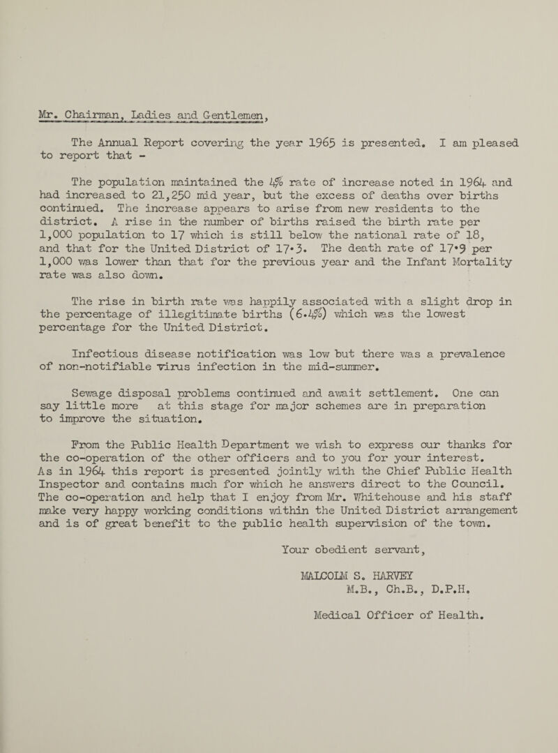 Mr. Chairman, Ladies and Gentlemen, —!!■ 'IP m !■' ,m. « I ■Tae-.rMeb^ai: -*^r. ,-r.-x-am;■ wr.i*..mm r wr. m ■m*.*r?racr-* * The Annual Report covering the year 1965 is presented. I am pleased to report that - The population maintained the 2$> rate of increase noted in 1964 and had increased to 21,250 mid year, but the excess of deaths over births continued. The increase appears to arise from new residents to the district. A rise in the number of births raised the birth rate per 1,000 population to 17 which is still below the national rate of 18, and that for the United District of 17°3» The death rate of 17*9 per 1,000 was lower than that for the previous year and the Infant Mortality rate was also down. The rise in birth rate was happily associated with a slight drop in the percentage of illegitimate births (6»4/£) which was the lowest percentage for the United District. Infectious disease notification was low but there was a prevalence of non-notifiable virus infection in the mid-summer. Sewage disposal problems continued and am it settlement. One can say little more at this stage for major schemes are in preparation to improve the situation. Prom the Public Health Department we wish to express our thanks for the co-operation of the other officers and to you for your interest. As in 1964 this report is presented jointly with the Chief Public Health Inspector and contains much for which he answers direct to the Council. The co-operation and help that I enjoy from Mr. Whitehouse and his staff make very happy working conditions within the United District arrangement and is of great benefit to the public health supervision of the town. Your obedient servant, MALCOLM S. HARVEY M.B., Ch.B., D.P.H. Medical Officer of Health.