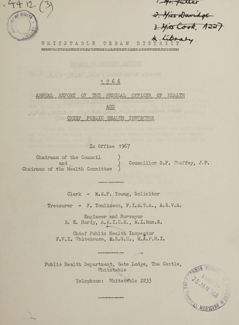 ^ Vtr 0- WHIT STABLE URBAN DISTRICT -6?r f/tss *0 (WU) T T? T C T f ' 19 6 6 ANNUAL REPORT OE THE MEDICAL OFFICER OF HEALTH AND CHIEF PUBLIC HEALTH INSPECTOR In Office 19^7 Chairman of the Council ) and ) Chairman of the Health Committee ) Councillor D0P0 Chaffey, J\P. Clerk - M.G-oPo Young, Solicitor Treasurer - F. Tomlinson, F0IoM0T0A., A0R0V0A.0 Engineer and Surveyor Bo So Hardy, AoMoIoC0E0, MoIoMun0So Chief Public Health Inspector FoWolo Whitehouse, M.R»S„H., H.A0?oH0Io Public Health Department, Gate Lodge, Whitstable Telephone : Whitstable 2233