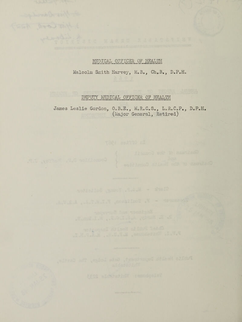 James Malcolm Smith Harvey, Ma 3., Ch,B., D.P.H. DEPUTY EPICAL OFFICER OF HEALTH Leslie Gordon, OoBoE., M.R.C.S., L.R.C.P., (Major General, .Retired) D.P.H.