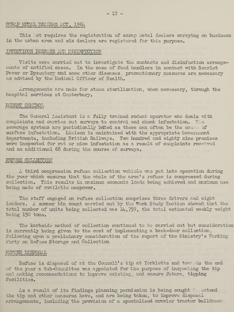 - 12 - 'SCRAP METAL DEALERS ACT, 1964 This ' ct requires the registration of scrap metal dealers carrying on business in the urban area and six dealers are registered for this purpose. INFECTIOUS DISEASE AND DISINFECTION Visits were carried out to investigate the contacts and disinfection arrange¬ ments of notified cases. In the case of food handlers in contact with Scarlet Fe.ver or Dysentery and some other diseases precautionary measures are necessary as advised by the Medical Officer of Health. Arrangements are made for steam sterilization, when necessary, through the hospital services at Canterbury. RODENT CONTROL The General Assistant is a fully trained rodent op era. tor who deals with complaints and carries out surveys to control and check infestation. The sewerage systems are periodically bated as these can often be the cause of surface infestation. Liaison is maintained with the appropriate Government departments, including British Railways. Two hundred and eighty nine premises were inspected for rat or mice infestation as a result of complaints received and an additional 68 during the course of surveys. REFUSE COLLECTION A third compression refuse collection vehicle was put into operation during the year which ensures that the whole of the area's refuse is compressed during collection. This results in maximum economic loads being achieved and maximum use being made of available manpower. The staff engaged on refuse collection comprises three drivers and eight loaders. A summer bin count carried out by the Fork Study Section showed that the total number of units being collected was 1A,759, the total estimated weekly weight being 150 tons. The kerbside method of collection continued to be carried out but consideration is currently being given to the cost of implementing a back-door collection, following upon a preliminary consideration of the report of the Ministry’s Forking Party on Refuse Storage and Collection REFUSE DISPOSAL Refuse is disposed of at the Council's tip at Yorkletts and towards the end of the year a Sub-Commit tee was appointed for the purpose of inspecting the tip and making recommendations to improve existing, and ensure future, tipping facilities. As a result of its findings planning permission is being sought J'. extend the tip and other mea.sures have, and are being taken, to improve disposal arrangements, including the provision of a specialised crawler tractor bulldozer.