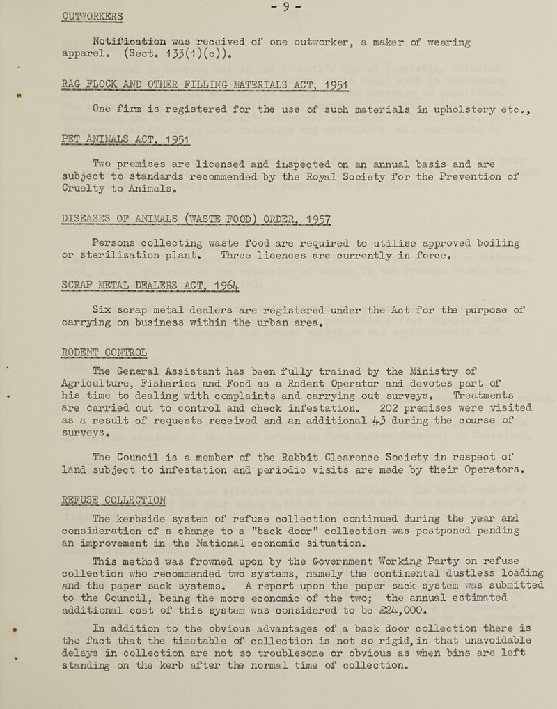 OUTWORKERS - 9 - Notification was received of one outworker, a maker of wearing apparel. (Sect. 133(l)(c))„ RAG FLOCK AND OTHER FILLING MATERIALS ACT, 1 951 One firm is registered for the use of such materials in upholstery etc., PET ANIMALS ACT, 1951 Two premises are licensed and inspected cn an annual basis and are subject to standards recommended by the Royal Society for the Prevention of Cruelty to Animals. DISEASES OE ANIMALS (WASTE FOOD) ORDER, 1957 Persons collecting waste food are required to utilise approved boiling or sterilization plant. Three licences are currently in force. SCRAP METAL DEALERS ACT, 1964 Six scrap metal dealers are registered under the Act for the purpose of carrying on business vkLthin the urban area. rodent control The General Assistant has been fully trained by the Ministry of Agriculture, Fisheries and Food as a Rodent Operator and devotes part of his time to dealing v/ith complaints and carrying out surveys. Treatments are carried out to control and check infestation. 202 premises were visited as a result of requests received and an additional 43 during the course of surveys. The Council is a member of the Rabbit Clearence Society in respect of land subject to infestation and periodic visits are made by their Operators. REFUSE COLLECTION The kerbside system of refuse collection continued during the year and consideration of a change to a back door collection was postponed pending an improvement in the National economic situation. This method was frowned upon by the Government Working Party on refuse collection who recommended two systems, namely the continental dustless loading and the paper sack systems. A report upon the paper sack system was submitted to the Council, being the more economic of the two; the annual estimated additional cost of this system was considered to be £24,000. In addition to the obvious advantages of a back door collection there is the fact that the timetable of collection is not so rigid, in that unavoidable delays in collection are not so troublesome or obvious as when bins are left standing on the kerb after the normal time of collection.