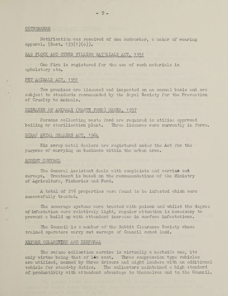 OUTWORKERS - 9- Notification was received of one outworker, a maker of wearing apparel, (Sect, 133(l)(c)), RAG FLOCK AND OTHER RILLING MATERIALS ACT, 1 9J5j One firm is registered for the use of such materials in upholstery etc, PET ANIMALS ACT. 1951 Two premises are licenced and inspected on an annual basis and are subject to standards recommended by the Royal Society for the Prevention of Cruelty to Animals, DISEASES OF ANIMALS (WASTE FOOD) ORDER, 1937 Persons collecting waste food are required to utilise approved boiling or sterilization plant. Three licences were currently in force, SCRAP METAL DEALERS ACT, 1964 Six scrap metal dealers are registered under the Act for the purpose of carrying on business within the urban area, RODENT CONTROL The General Assistant deals with complaints and carries out surveys. Treatment is based on the recommendations of the Ministry of Agriculture, Fisheries and Food, A total of 216 properties were found to be infested which were successfully treated. The sewerage systems were treated with poison and whilst the degree of infestation were relatively light, regular attention is necessary to prevent a build up with attendant increase in surface infestations. The Council is a member of the Rabbit Clearance Society whose trained operators carry out surveys of Council owned land, REFUSE COLLECTION AND DISPOSAL The refuse collection service is virtually a kerbside one, its only virtue being that of l*w cost. Three compression type vehicles are utilised, manned by three drivers and eight loaders with an additional vehicle for stand-by duties. The collectors maintained a high standard of productivity with attendant advantage to themselves and to the Council,