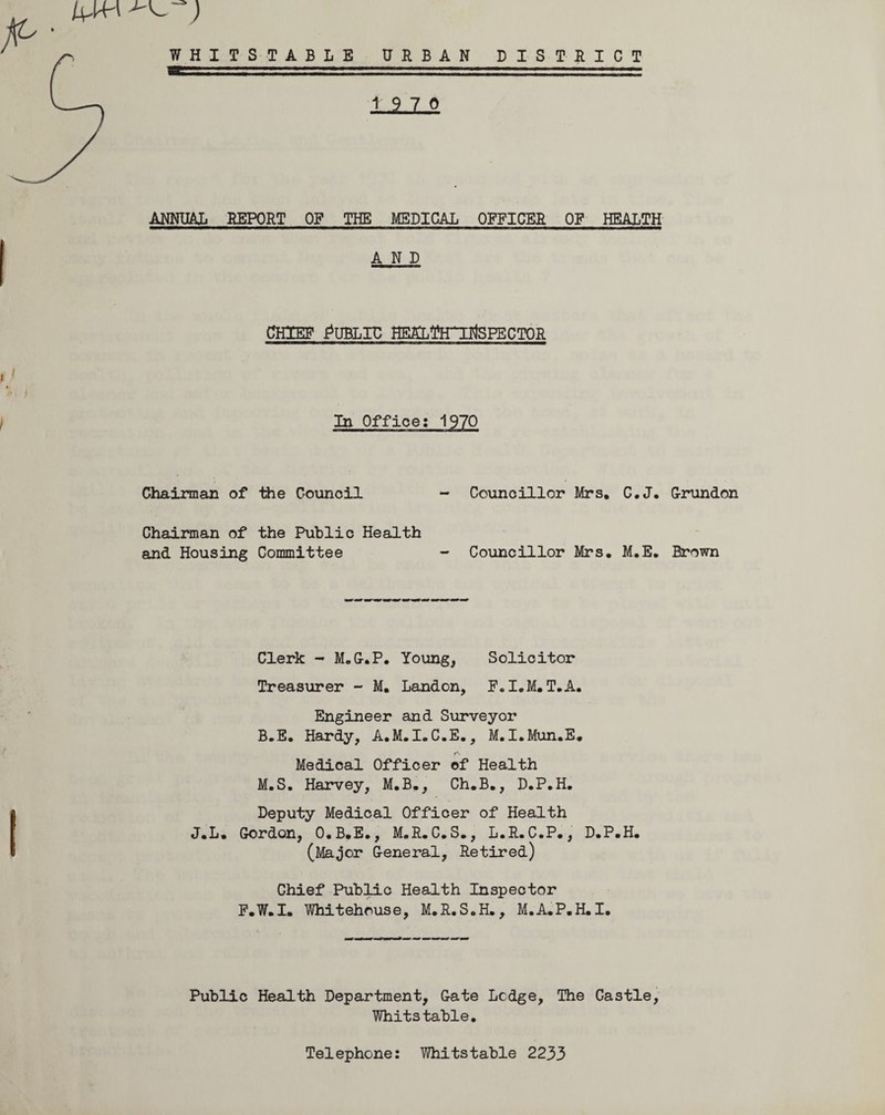 MW ^ ) WHITSTABLE URBAN DISTRICT 19 7 0 ANNUAL REPORT OF THE MEDICAL OFFICER OF HEALTH AND chief Public HEfottrirtspECTOR t) f In Office: 1970 Chairman of the Council - Councillor Mrs. C.J. Chairman of the Public Health and Housing Committee - Councillor Mrs. M.E. Clerk - M.G-.P. Young, Solicitor Treasurer - M. Landon, F.I.M.T.A. Engineer and Surveyor B.E. Hardy, A.M.I.C.E., M.I.Mun.E. Medical Officer of Health M.S. Harvey, M.B., Ch.B., D.P.H. Deputy Medical Officer of Health J.L. Gordon, O.B.E., M.R.C.S., L.R.C.P., D.P.H. (Major General, Retired) Chief Public Health Inspector F.W.I. Whitehouse, M.R.S.H., M.A.P.H.I. Public Health Department, Gate Ledge, The Castle, Whitstable. Grundon Brown Telephone: YThitstable 2233