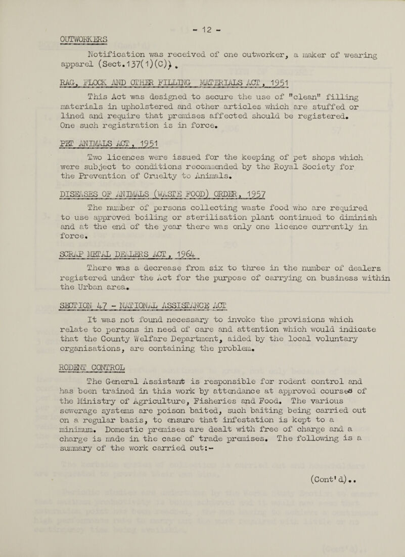 - 12 - OUTWORKERS Notification was received of one outworker, a maker of wearing apparel (Sect.137(1)(c)) „ RAG, FLOCK AND OTHER KILLING- MATERIALS ACT, 1951 This Act was designed to secure the use of clean filling materials in upholstered and other articles which are stuffed or lined and require that premises affected should be registered. One such registration is in force. PET ANIMALS ACT, 1931 Two licences were issued for the keeping of pet shops which were subject to conditions recommended by the Royal Society for the Prevention of Cruelty to Animals. DISEASES OP ANB/iALS (WASTE POOD) ORDER, 1937 The number of persons collecting v/aste food who are required to use approved boiling or sterilisation plant continued to diminish and at the end of the year there was only one licence currently in. force. SCRAP METAL DEALERS ACT , 1964 There was a decrease from six to three in the number of dealers registered under the Act for the purpose of carrying on business within the Urban area. SECTION 47 ~ NATIONAL ASSISTANCE ACT It was not found necessary to invoke the provisions which relate to persons in need of care and attention which would Indicate that the County Welfare Department, aided by the local voluntary organisations, are containing the problem. RODENT CONTROL. The General Assistant is responsible for rodent control and has been trained in this work by attendance at approved courses of the Ministry of Agriculture, Fisheries and Food. The various sewerage systems are poison baited, such baiting being carried out on a regular basis, to ensure that infestation is kept to a minimum. Domestic premises are dealt with free of charge and a charge is made in the case of trade premises. The following is a summary of the work carried out:~
