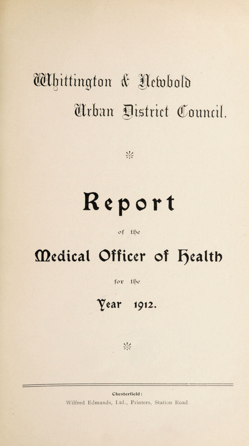 Report of tiye ffledical Officer of I)ealtb for tBo Year 1912. Chesterfield : Wilfred Edmunds, Idd., Printers, Station Road.