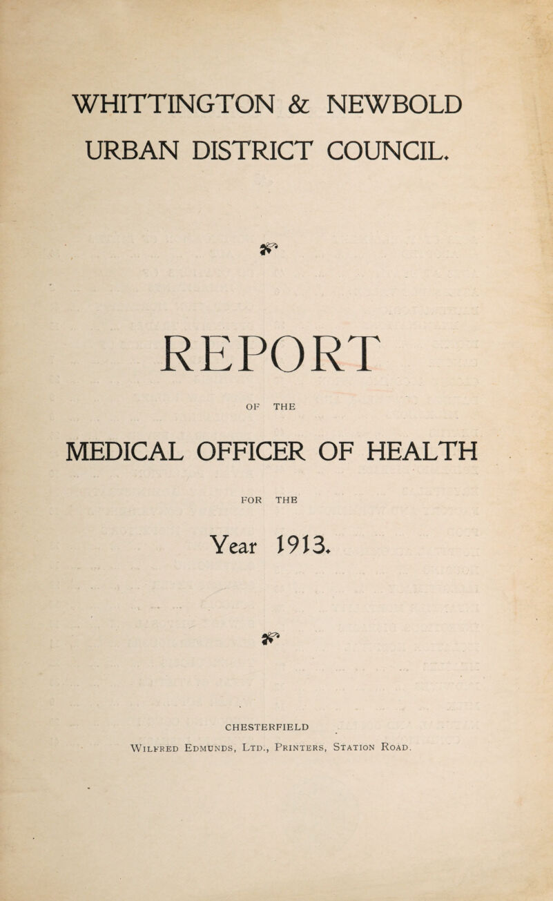 WHITTINGTON & NEWBOLD URBAN DISTRICT COUNCIL. HP REPORT OF THE MEDICAL OFFICER OF HEALTH FOR THE Year 1913. ar* CHESTERFIELD Wilfred Edmunds, Ltd., Printers, Station Road.