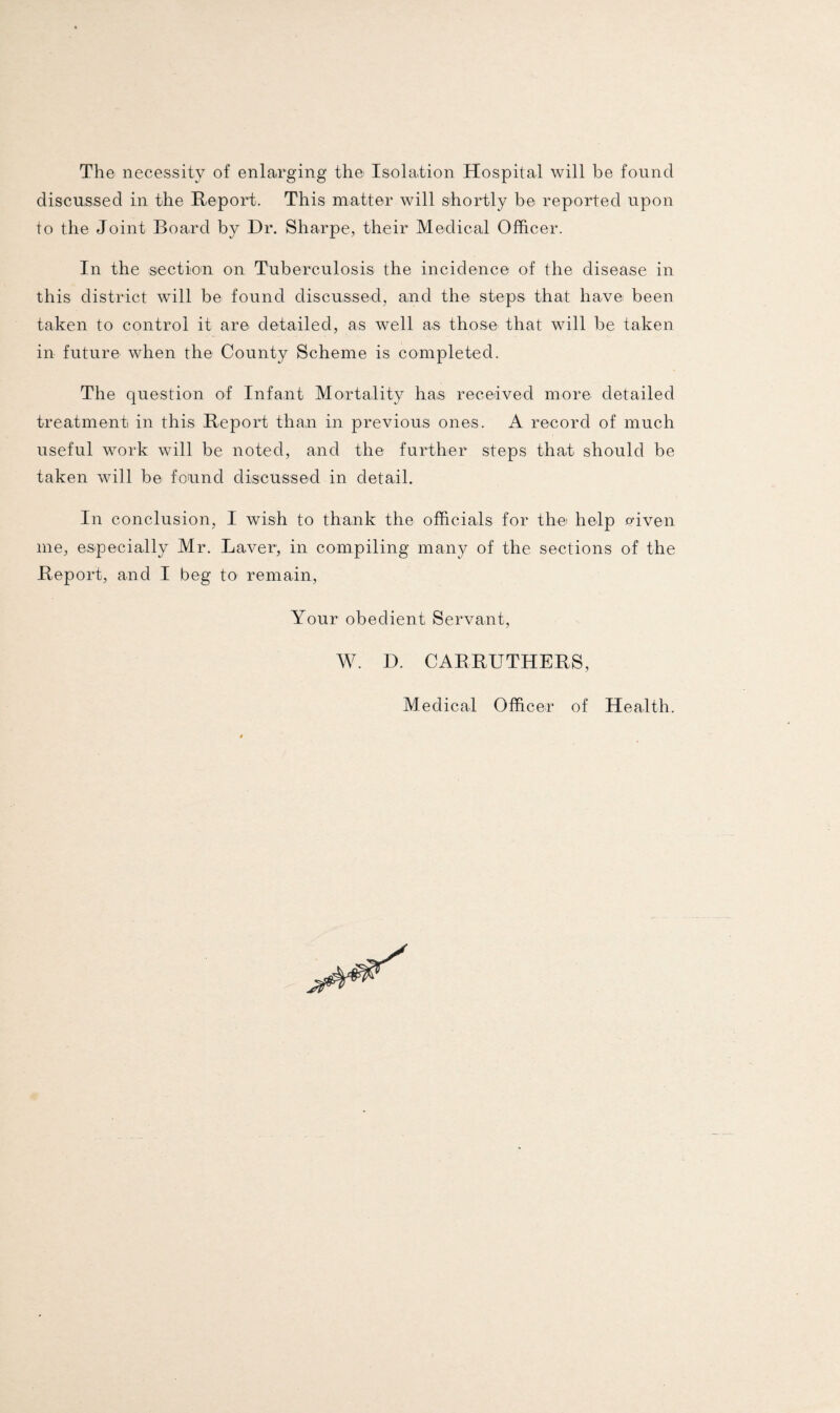 The necessity of enlarging the Isolation Hospital will be found discussed in the Report. This matter will shortly be reported upon to the Joint Board by Dr. Sharpe, their Medical Officer. In the section on Tuberculosis the incidence of the disease in this district will be found discussed, and the steps that have been taken to control it are detailed, as well as those that will be taken in future when the County Scheme is completed. The question of Infant Mortality ha,s received more detailed treatment in this Report than in previous ones. A record of much useful work will be noted, and the further steps that should be taken will be found discussed in detail. In conclusion, I wish to thank the officials for the help given me, especially Mr. Laver, in compiling many of the sections of the Report, and I beg to remain, Your obedient Servant, W. D. CARRUTHERS, Medical Officer of Health.