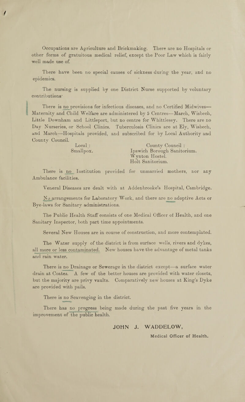 Occupations are Agriculture and Brickmaking. There are no Hospitals or other forms of gratuitous medical relief, except the Poor Law which is fairly well made use of. There have been no special causes of sickness during the year, and no epidemics. The nursing is supplied by one District Nurse supported by voluntary contributions' There is no provisions for infectious diseases, and no Certified Midwives— Maternity and Child Welfare are administered by 5 Centres—March, Wisbech, Little Downham and Littleport, but no centre for Whittlesey. There are no Day Nurseries, or School Clinics. Tuberculosis Clinics are at Ely, Wisbech, and March—Hospitals provided, and subscribed for by Local Authority and County Council. Local : Countv Council : Smallpox. Ipswich Borough Sanitorium. Wynton Hostel. Holt Sanitorium. There is no Institution provided for unmarried mothers, nor any Ambulance facilities. Veneral Diseases are dealt with at Addenbrooke’s Hospital, Cambridge. No arrangements for Laboratory Work, and there are no adoptive Acts or Bye-laws for Sanitarv administrations. The Public Health Staff consists of one Medical Officer of Health, and one Sanitary Inspector, both part time appointments. Several New Houses are in course of construction, and more contemplated. The Water supply of the district is from surface wells, rivers and dykes, all more or less contaminated. New houses have the advantage of metal tanks and rain water. There is no Drainage or Sewerage in the district except—a surface water drain at Coates. A few of the better houses are provided with water closets, but the majority are privy vaults. Comparatively new houses at King’s Dyke are provided with pails. There is no Scavenging in the district. There has no progress being made during the past five years in the improvement of the public health. JOHN J. WADDELOW, Medical Officer of Health.