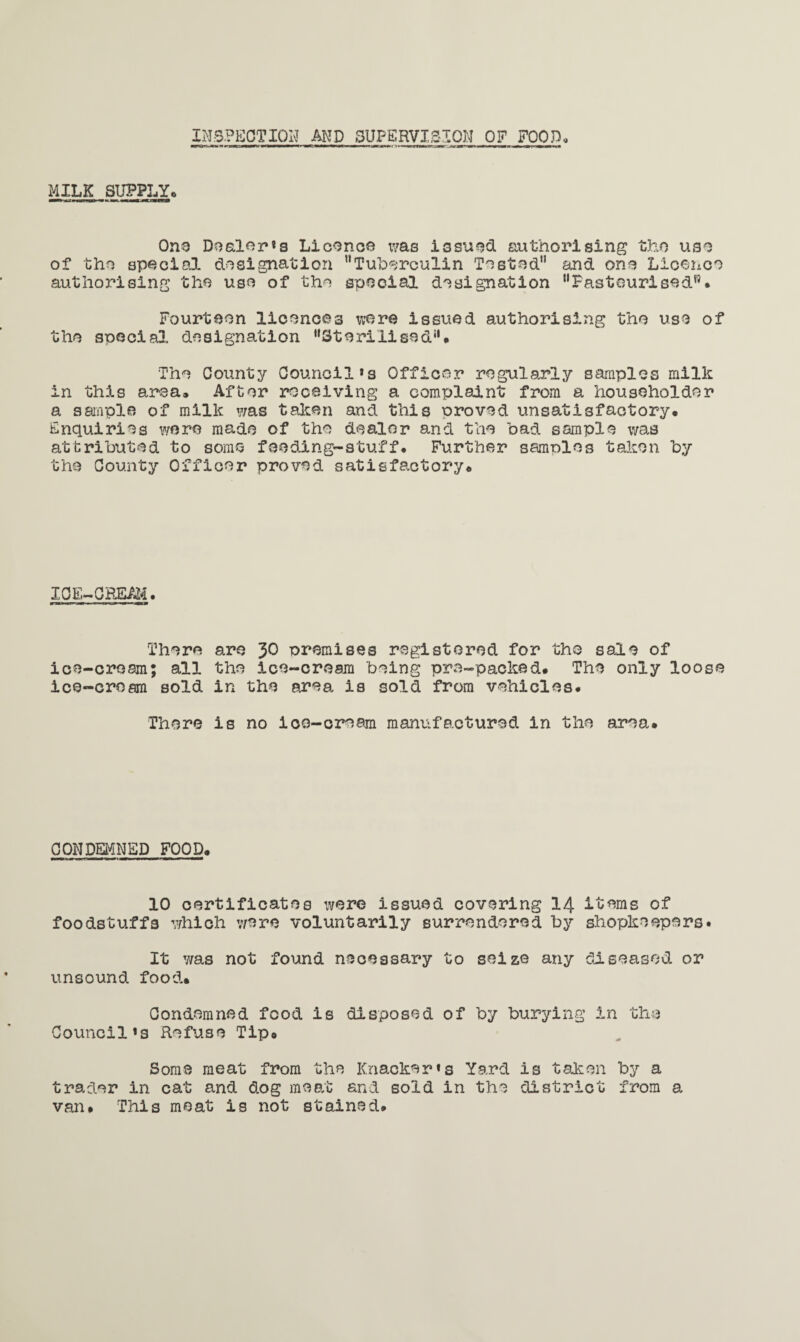 INSPECTION AND SUPERVISION OF FOOD, MILK SUPPLY* One Dealer *s Licence tvas issued authorising tho use of tho special designation Tuberculin Tested and one Licence authorising the use of the special designation Pasteurised*5. Fourteen licences were issued authorising the use of the special, designation Sterilised. The County Council*s Officer regularly samples milk in this area. After receiving a complaint from a householder a sample of milk was taken and this proved unsatisfactory. Enquiries were made of the dealer and the bad sample was attributed to some feeding-stuff. Further samples taken by the County Officer proved satisfactory. ICE-CREAM. There are 30 premises registered for tho sale of ice-cream; all the ice-cream being pre-packed. The only loose ice-cream sold in the area is sold from vehicles. There is no ice-cream manufactured in the area. CONDEMNED FOOD. 10 certificates \vere issued covering 14 items of foodstuffs which were voluntarily surrendered by shopkeepers. It was not found necessary to seize any diseased or unsound food. Condemned food is disposed of by burying in the Council»s Refuse Tip. Some meat from the Knacker«s Yard is taken by a trader in cat and dog meat and sold in the district from a van. This moat is not stained.