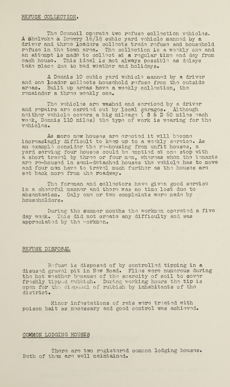 REFUSE COLLECTION. Tho Council operate two refuse collection vehicles. A Shelvoke 6c Drewry 16/18 cubic yard vehicle manned by a driver and three loaders collects trade refuse and household refuse in the town area. The collection is a weekly one and an attempt is made to collect at a regular time and day from each house. This ideal is not always possible as delays take place due to bad weather and holidays. A Dennis 10 cubic yard vehicle manned by a driver and one loader collects household refuse from the outside areas. Built up areas have a weekly collection, the remainder a three weekly one. The vehicles are washed and serviced by a driver and repairs are carried out by local garages. Although neither vehicle covers a big mileage { S & D 60 miles each week, Dennis 110 miles) the type of work is wearing for the vehicles. As more new houses are erected it will become increasingly difficult to keep up to a weekly service. As an example consider the re-housing from unfit houses, a yard serving four houses could be emptied at one stop with a short travel by three or four men, whereas when the tenants are re-housed in semi-detached houses the vehicle has to move and four men have to travel much further as the houses are set back more from the roadway. The foreman and collectors have given good service in a cheerful manner and there was no time lost due to absenteeism. Only one or two complaints were made by householders. During the summer months tho workmen operated a five day week. This did not create any difficulty and was appreciated by the workmen. REFUSE DISPOSAL Refuse is disposed of by controlled tipping in a disused gravel pit in New Road. Flies were numerous during the hot weather because of the scarcity of soil to cover freshly tipped rubbish. During working hours the tip is open for the disposal of rubbish by inhabitants of the district. Minor infestations of rats were treated with poison bait as necessary and good control was achieved. COMMON LODGING HOUSES There are two registered common lodging houses. Both of them are well maintained.