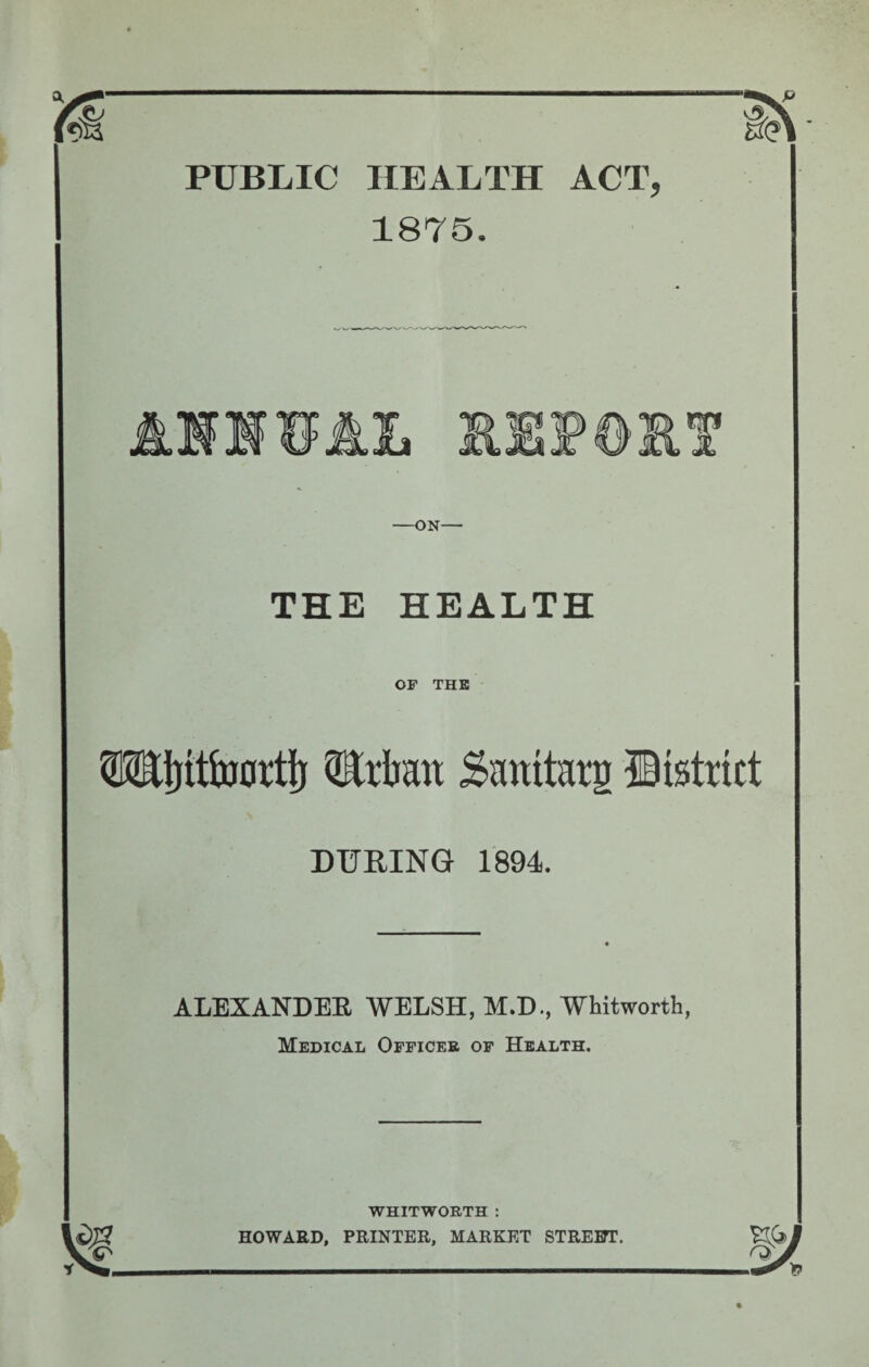 PUBLIC HEALTH ACT, 1875. &L -ON— THE HEALTH OF THE TOjitfoortij QErfaan Smtitarg District DURING 1894. ALEXANDER WELSH, M.D., Whitworth, Medical Officer of Health. WHITWORTH : HOWARD, PRINTER, MARKET STREETT.