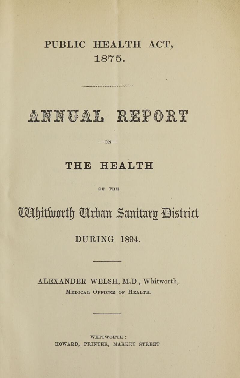 PUBLIC HEALTH ACT, 1875. —ON— THE HEALTH OF THE Wjitfoortij QMatt Smutat'g district DURING 1894. ALEXANDER WELSH, M.D., Whitworth, Medical Officer of Health. WHITWORTH : HOWARD, PRINTER, MARKET STREET’