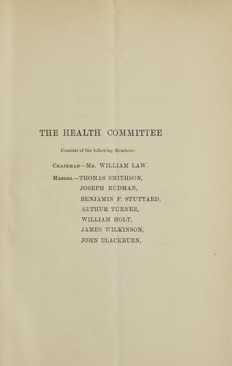 THE HEALTH COMMITTEE Consists of the following Members: Chairman—Mr. WILLIAM LAW. Messrs.-—THOMAS SMITHSON, JOSEPH RUDMAN, BENJAMIN F. STUTTARD, ARTHUR TURNER, WILLIAM HOLT, JAMES WILKINSON, JOHN BLACKBURN.