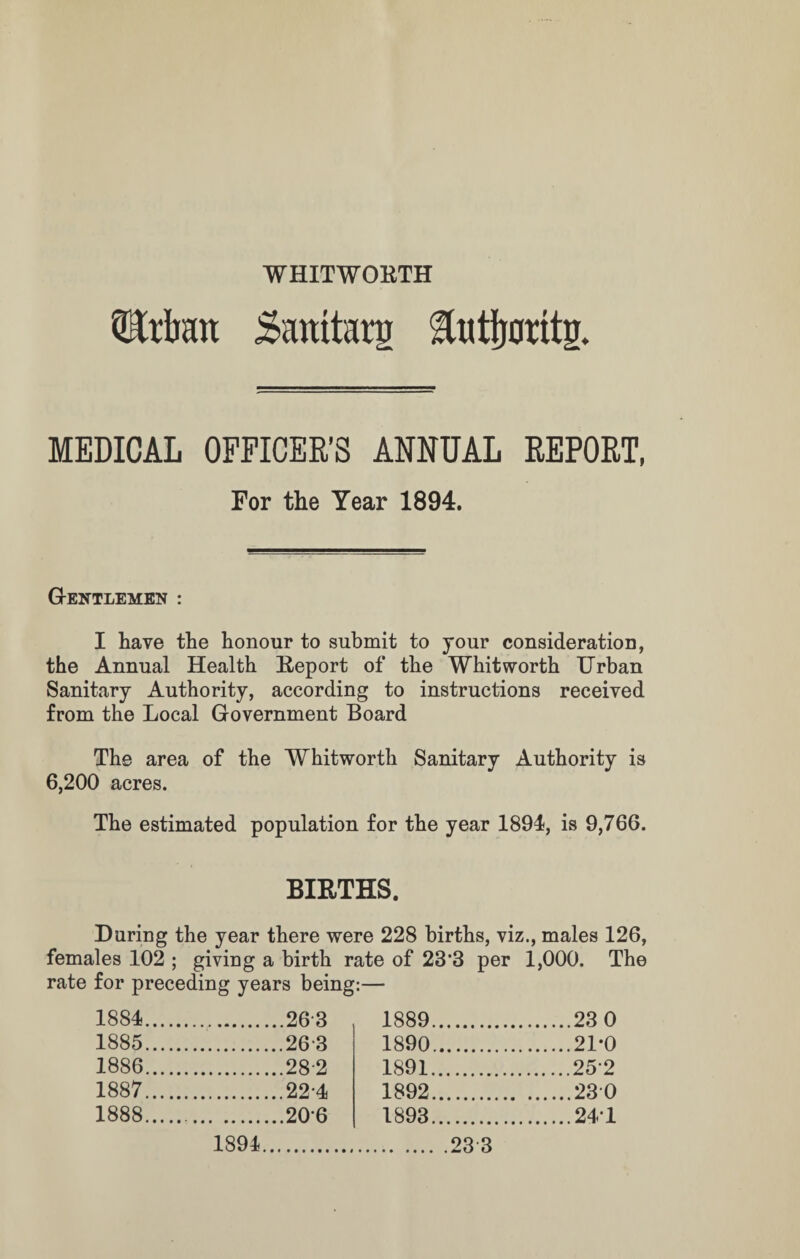 WHITWORTH TOratt Saratarg Hutijorttg. MEDICAL OFFICER'S ANNUAL REPORT, For the Year 1894. G-entlemen : I have the honour to submit to your consideration, the Annual Health Report of the Whitworth Urban Sanitary Authority, according to instructions received from the Local Government Board The area of the Whitworth Sanitary Authority is 6,200 acres. The estimated population for the year 1894, is 9,766. BIRTHS. During the year there were 228 births, viz., males 126, females 102 ; giving a birth rate of 23*3 per 1,000. The rate for preceding years being:— 1884. .263 1889. .23 0 1885. .263 1890. .21*0 1886. .28-2 1891. .252 1887. .224 1892. .230 1888. .206 1893. .241 1894.23 3