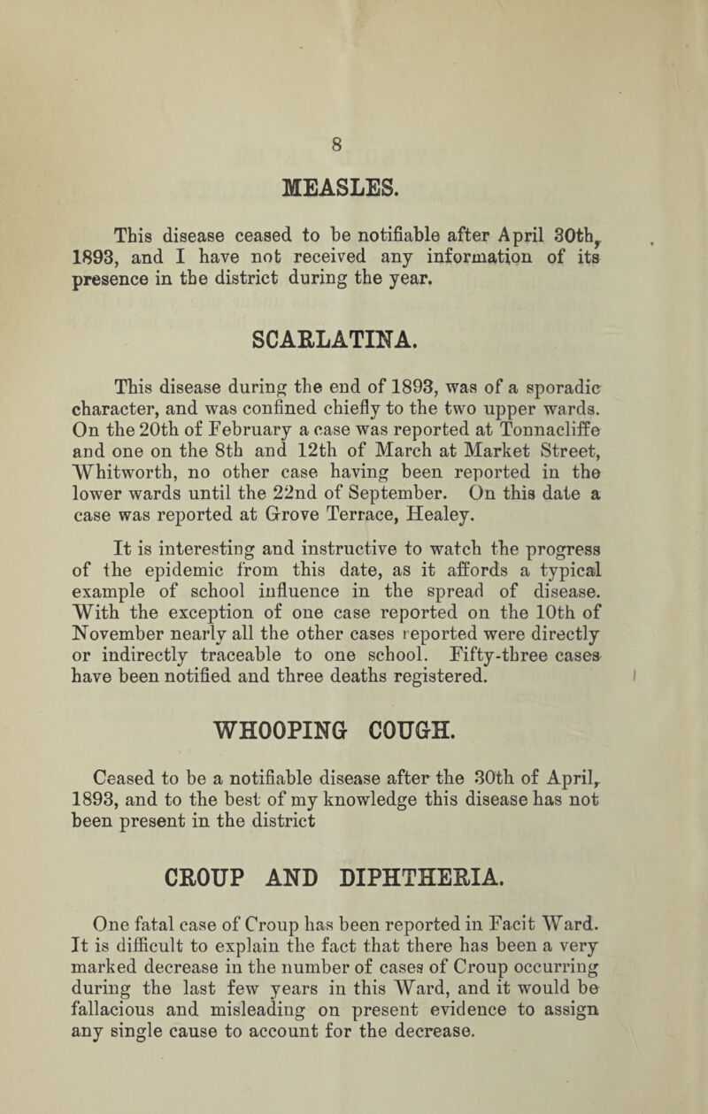 MEASLES. This disease ceased to be notifiable after April 30thr 1893, and I have not received any information of its presence in the district during the year. SCARLATINA. This disease during the end of 1893, was of a sporadic character, and was confined chiefly to the two upper wards. On the 20th of February a case was reported at Tonnacliffe and one on the 8th and 12th of March at Market Street, Whitworth, no other case having been reported in the lower wards until the 22nd of September. On this date a case was reported at Grove Terrace, Healey. It is interesting and instructive to watch the progress of the epidemic from this date, as it affords a typical example of school influence in the spread of disease. With the exception of one case reported on the 10th of November nearly all the other cases reported were directly or indirectly traceable to one school. Fifty-three cases have been notified and three deaths registered. WHOOPING COUGH. Ceased to be a notifiable disease after the 30th of April,. 1893, and to the best of my knowledge this disease has not been present in the district CROUP AND DIPHTHERIA. One fatal case of Croup has been reported in Facit Ward. It is difficult to explain the fact that there has been a very marked decrease in the number of cases of Croup occurring during the last few years in this Ward, and it would be fallacious and misleading on present evidence to assign any single cause to account for the decrease.