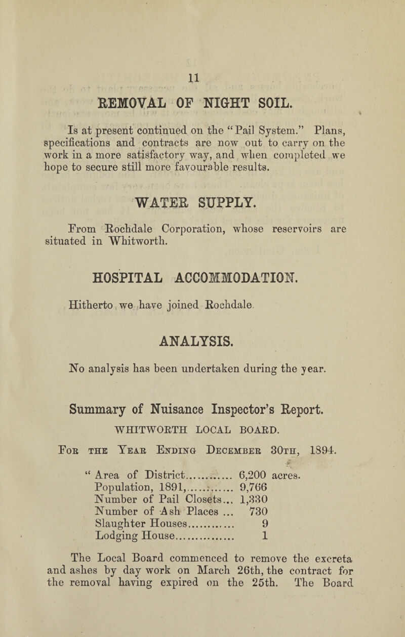 REMOVAL OF NIGHT SOIL. Is at present continued on the “Pail System.” Plans, specifications and contracts are now out to carry on the work in a more satisfactory way, and when completed we hope to secure still more favourable results. WATER SUPPLY. From Rochdale Corporation, whose reservoirs are situated in Whitworth. HOSPITAL ACCOMMODATION. Hitherto we have joined Rochdale ANALYSIS. No analysis has been undertaken during the year. Summary of Nuisance Inspector’s Report. WHITWORTH LOCAL BOARD. Foe the Yeae Ending Decembee 30th, 1894. ■-f “ Area of District. 6,200 acres. Population, 1891,.;. 9,766 Number of Pail Closets... 1,330 Number of Ash Places ... 730 Slaughter Houses. 9 Lodging House. 1 The Local Board commenced to remove the excreta and ashes by day work on March 26th, the contract for the removal having expired on the 25th. The Board