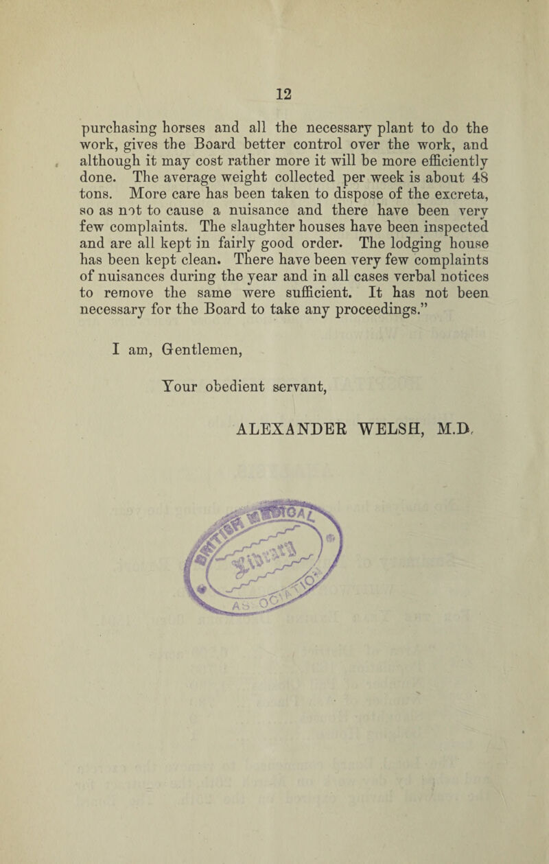 purchasing horses and all the necessary plant to do the work, gives the Board better control over the work, and although it may cost rather more it will be more efficiently done. The average weight collected per week is about 48 tons. More care has been taken to dispose of the excreta, so as not to cause a nuisance and there have been verv t/ few complaints. The slaughterhouses have been inspected and are all kept in fairly good order. The lodging house has been kept clean. There have been very few complaints of nuisances during the year and in all cases verbal notices to remove the same were sufficient. It has not been necessary for the Board to take any proceedings.” I am, Gentlemen, Your obedient servant, ALEXANDER WELSH, M.D,