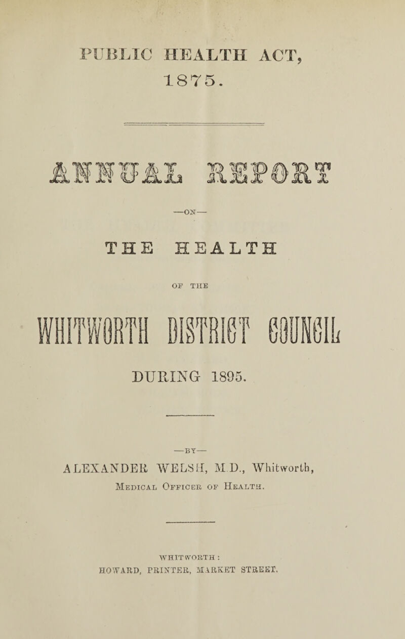 PUBLIC HEALTH ACT, 1875. THE HEALTH OF THE DURING 1895. -BY- ALEXANDER WELSH, M D., Whitworth, Medical Officer of Health. WHIT ft'ORTH : HOWARD, PRINTER, MARKET STREKI.