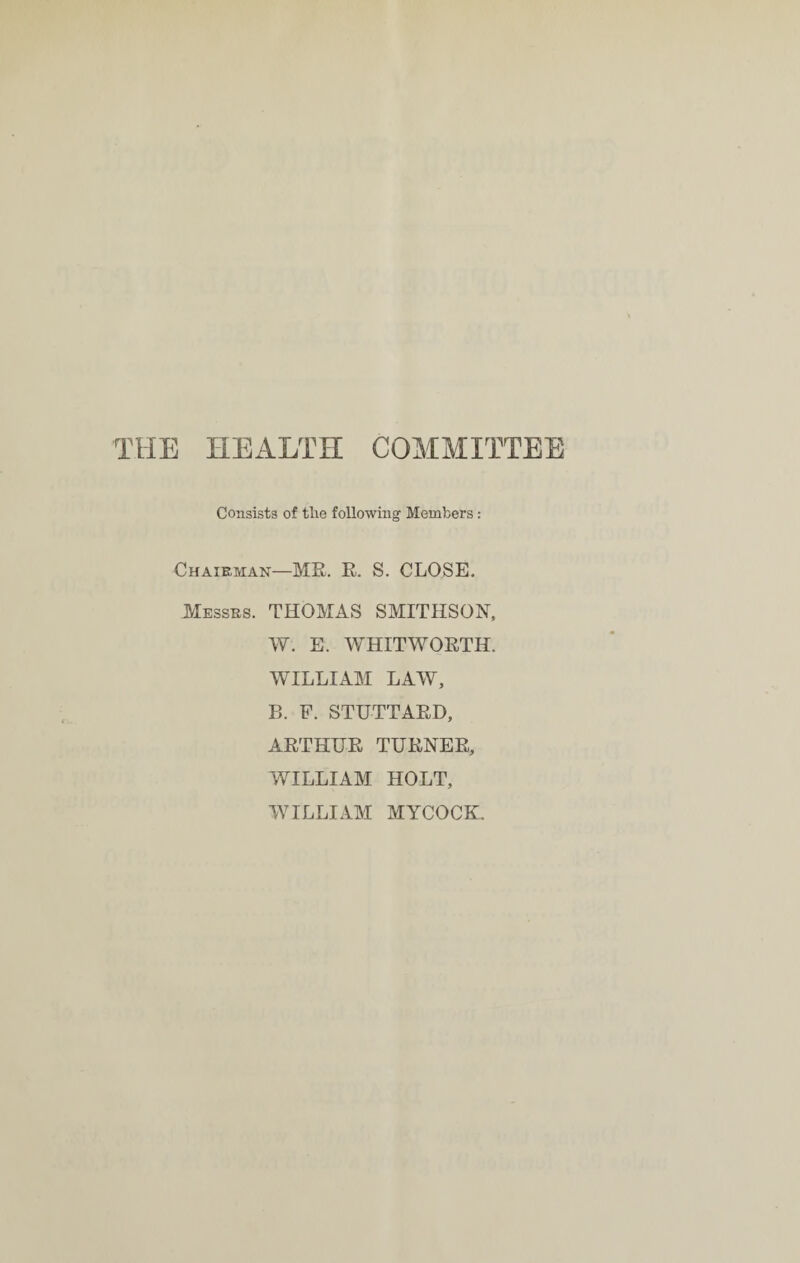 THE HEALTH COMMITTEE Consists of tlie following Members : Chairman—ME. E. S. CLOSE. Messes. THOMAS SMITHSON, W. E. WHITWOETH. WILLIAM LAW, B. F. STUTTAED, AETHUE TUENEE, WILLIAM HOLT, WILLIAM MYCOCBL