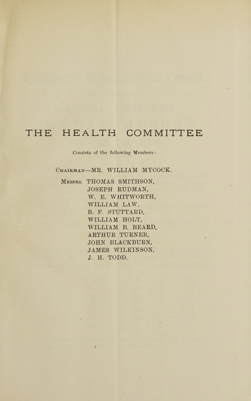 THE HEALTH COMMITTEE Consists of the following Members j Chairman—MR. WILLIAM MYCOCK. Messrs. THOMAS SMITHSON, JOSEPH RUDMAN, W. E. WHITWORTH, WILLIAM LAW, B. F. STUTTARD, WILLIAM HOLT, WILLIAM B. BEARD, ARTHUR TURNER, JOHN BLACKBURN, JAMES WILKINSON, J. H. TODD.