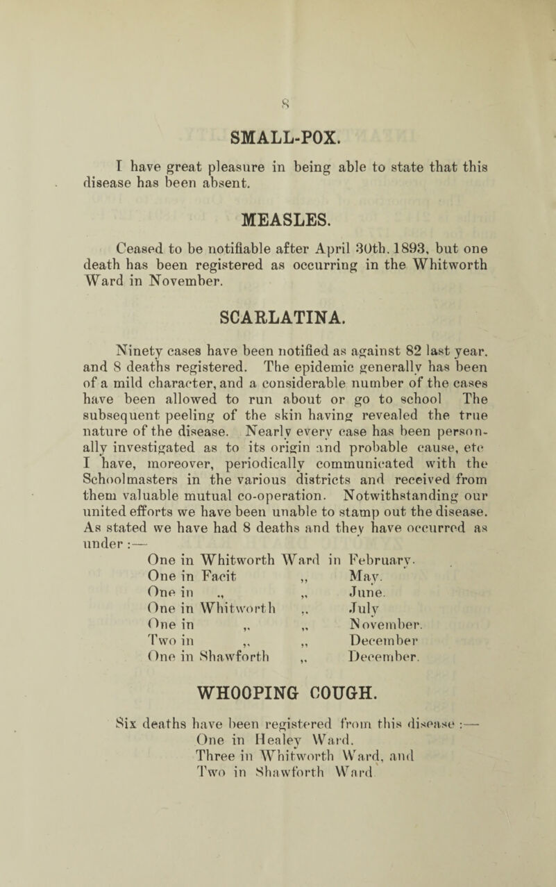 SMALL-POX. I have great pleasure in being able to state that this disease has been absent. MEASLES. Ceased to be notifiable after April 30th. 1893, but one death has been registered as occurring in the Whitworth Ward in November. SCARLATINA. Ninety cases have been notified as against 82 last year, and 8 deaths registered. The epidemic generally has been of a mild character, and a considerable number of the cases have been allowed to run about or go to school The subsequent peeling of the skin having revealed the true nature of the disease. Nearly every case has been person¬ ally investigated as to its origin and probable cause, etc I have, moreover, periodically communicated with the Schoolmasters in the various districts and received from them valuable mutual co-operation. Notwithstanding our united efforts we have been unable to stamp out the disease. As stated we have had 8 deaths and they have occurred as under:— One in Whitworth One in Facit One in ., One in Whitworth One in „ Two in ,, One in Shawforth Ward in February. „ May. „ June. „ July „ IS ovember. ,, December ,, December. WHOOPING COUGH. Six deaths have been registered from this disease :—• One in Healey Ward. Three in Whitworth Ward, and Two in Shawforth Ward