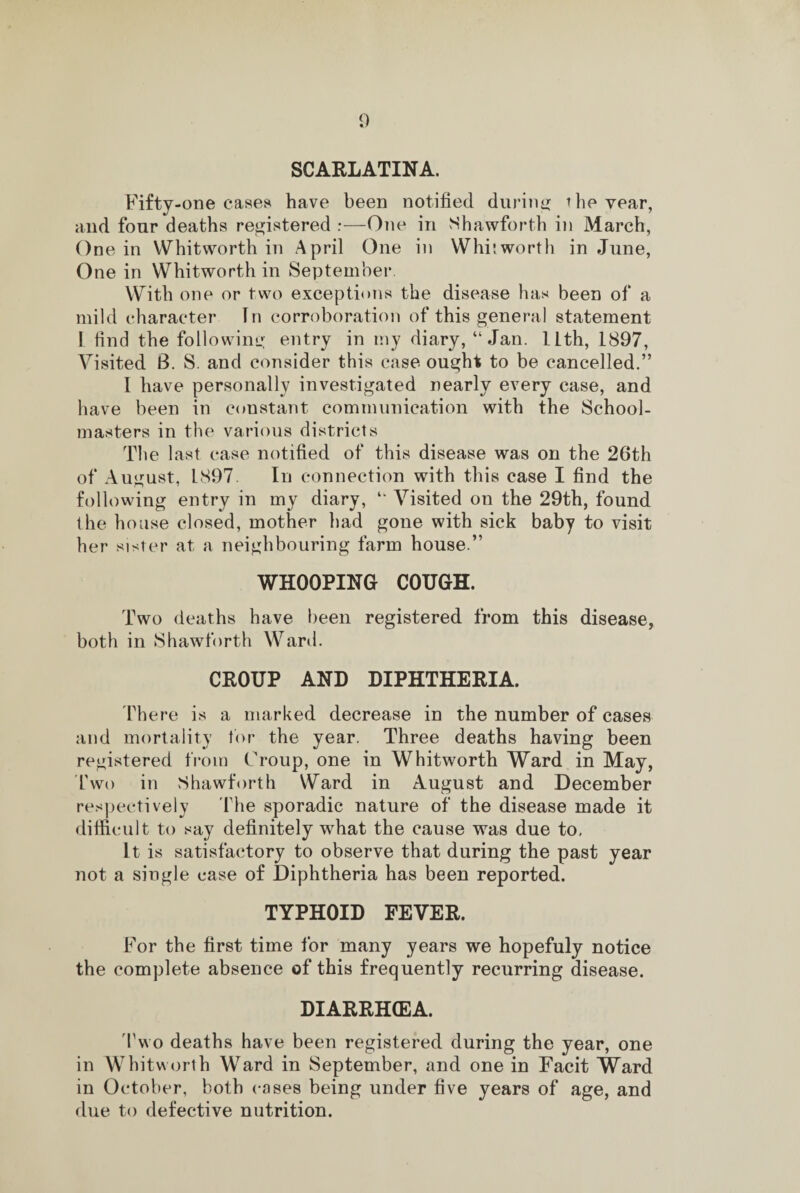 SCARLATINA. Fifty-one eases have been notified during the year, and four deaths registered :—One in Shawforth in March, One in Whitworth in April One in Whitworth in June, One in Whitworth in September. With one or two exceptions the disease has been of a mild character In corroboration of this general statement I find the following entry in my diary, “ Jan. ILth, 1897, Visited 8. S. and consider this case ought to be cancelled.” 1 have personally investigated nearly every case, and have been in constant communication with the School¬ masters in the various districts The last case notified of this disease was on the 26th of August, L897. In connection with this case I find the following entry in my diary, “ Visited on the 29th, found the house closed, mother had gone with sick baby to visit her sister at a neighbouring farm house.” WHOOPING COUGH. Two deaths have been registered from this disease, both in Shawforth Ward. CROUP AND DIPHTHERIA. There is a marked decrease in the number of cases and mortality tor the year. Three deaths having been registered from Troup, one in Whitworth Ward in May, Two in Shawforth Ward in August and December respectively The sporadic nature of the disease made it difficult to say definitely what the cause was due to. It is satisfactory to observe that during the past year not a single case of Diphtheria has been reported. TYPHOID FEVER. For the first time for many years we hopefuly notice the complete absence of this frequently recurring disease. DIARRHCEA. Two deaths have been registered during the year, one in Whitworth Ward in September, and one in Facit Ward in October, both cases being under five years of age, and due to defective nutrition.