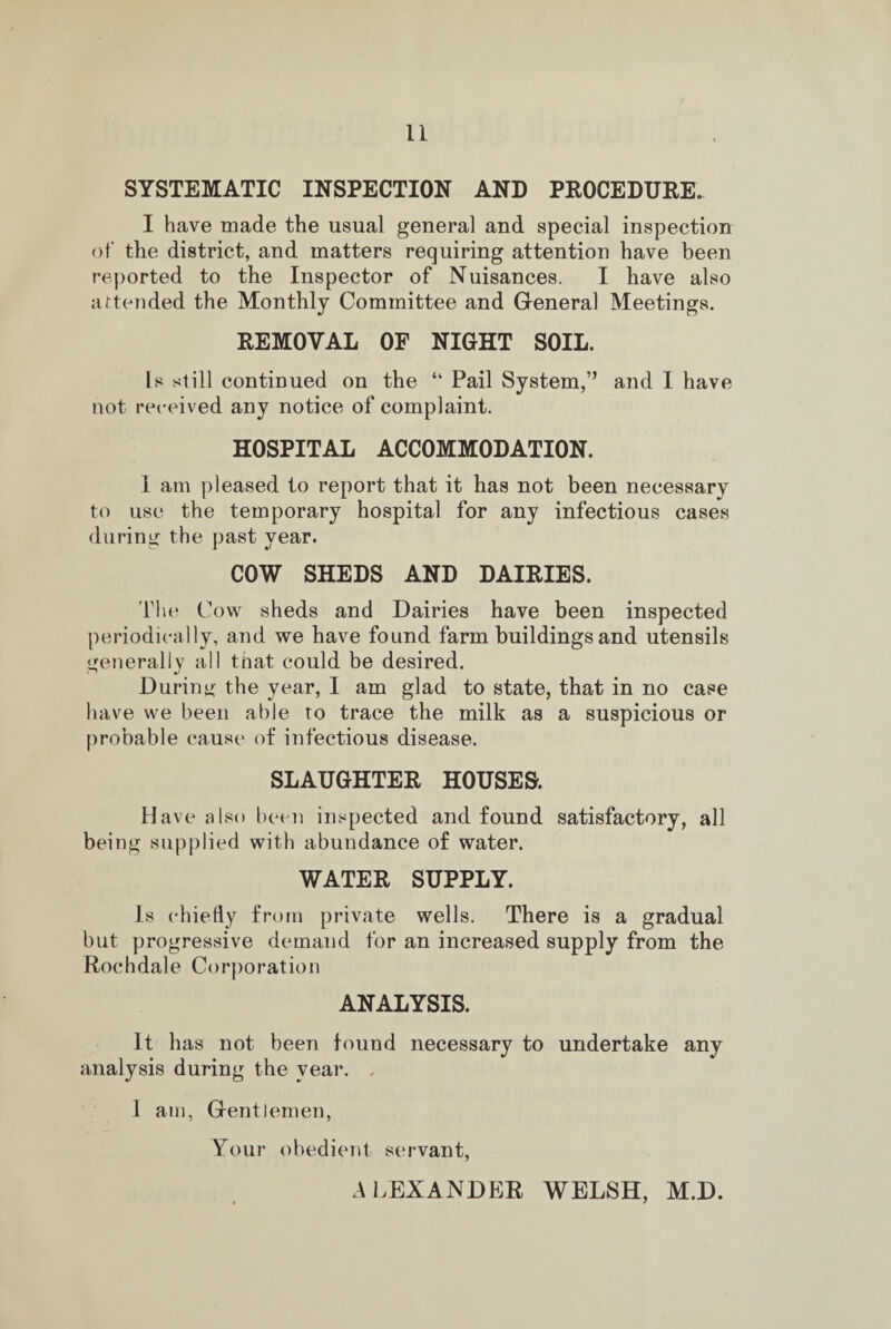 SYSTEMATIC INSPECTION AND PROCEDURE. I have made the usual general and special inspection of the district, and matters requiring attention have been reported to the Inspector of Nuisances. I have also attended the Monthly Committee and General Meetings. REMOVAL OF NIGHT SOIL. Is still continued on the “ Pail System,’’ and I have not received any notice of complaint. HOSPITAL ACCOMMODATION. I am pleased to report that it has not been necessary to use the temporary hospital for any infectious cases during the past year. COW SHEDS AND DAIRIES. The Cow sheds and Dairies have been inspected periodically, and we have found farm buildings and utensils generally all that could be desired. During the year, I am glad to state, that in no case have we been able to trace the milk as a suspicious or probable cause of infectious disease. SLAUGHTER HOUSES. Have also been inspected and found satisfactory, all being supplied with abundance of water. WATER SUPPLY. Is chiefly from private wells. There is a gradual but progressive demand for an increased supply from the Rochdale Corporation ANALYSIS. It has not been found necessary to undertake any analysis during the year. „ 1 am, Gentlemen, Your obedient servant, ALEXANDER WELSH, M.D.