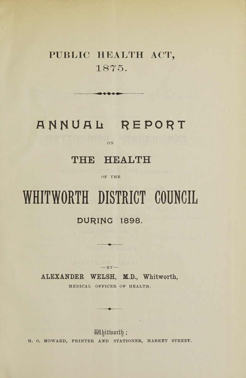 PUBLIC HEALTH ACT, 1875. ANNUAL* REPORT ON THE HEALTH OF THE WHITWORTH DISTRICT COUNCIL DURING 1898. —BY- ALEXANDER WELSH, M.D., Whitworth, MEDICAL OFFICER OF HEALTH. Mjriifoorib : H. O. HOWARD, PRINTER AND STATIONER, MARKET STREET.
